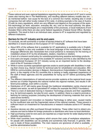 ISSUE   6                                                                                         PAGE      16



These national and even regional legislations regarding the reimbursement of AT (and in some
cases also training like in The Netherlands), and resulting different delivery models also are –
as mentioned before- root cause for the lack of a common EU market, resulting also in small
companies that sell rather locally instead of EU wide. A striking example is the case of Austria
[7] with its many regulations, which are very different and depend on the purpose of the assis-
tive technology (at work, education, everyday life, etc.) and on the local authority: the allow-
ances for assistive technologies are a responsibility of the provinces, or local institutions (Fond
Soziales Wien) while there are also some federal regulations (Federal Social Office- Bundes-
sozialamt). The result is that in an individual case, access to AT is supported and regulated by
different institutions.

Barriers for the AT industry and its end-users
To conclude, we will summarise a number of barriers linked to AT software that have been
identified in 2 recent studies on the European AT ICT industry[8]:
 About 80% of the software that is available for AT applications is available only in English,
  while a majority is also only available in the local language of the manufacturer. However,
  language differences also necessitate that a local presence is necessary for the training or
  installation phase of AT by the wholesalers, dealers, importers or retailers.
 A lack of a coherent social policy for subsidising/reimbursing assistive technology products.
 End-users are largely unaware of the available AT solutions and this is also identified by the
  aforementioned European AT ICT industry survey as an important barrier to the develop-
  ment of the AT business in the EU.
 While in some countries specialised agencies exists to assist people with disabilities in mak-
  ing their choice (e.g. Danish Centre for technical aids for rehabilitation and education, MO-
  DEM for communication devices in Belgium, Kenniscentrum Hulpmiddelen in Flanders, Bel-
  gium), in the majority of the EU countries this is lacking or badly organised (experience of
  the staff of these agencies and the possibilities for trying out AT before purchasing differ
  greatly).
 The different interpretations of national service provider systems at the regional level cause
  barriers as it further fragments the national market into regional markets, and results in dif-
  ferent price-settings, even within a country.
 Distribution of AT still mainly goes through the traditional rehabilitation centre channel and
  related care sector, as well as specialised AT entities (for example the ONCE Foundation).
 There is a lack of dedicated training in Assistive Technology products and their capabilities
  (e.g. for technical experts, but also for end- users). In addition, there is a need to promote e-
  learning for training purposes (including the development of learning materials that can be
  used across borders).
 European research and innovation on Assistive Technology is rather poor, caused mainly
  by the insufficient size and the fragmented nature of the national markets. These prevent a
  sufficient return on investment for manufacturers or research institutes active in AT develop-
  ment.
 Assistive devices are often purchased through tendering. These (often hard to obtain) pro-
  cedures are hard to follow for foreign producers or distributors who have no local distributor.
 High purchasing costs for end users are reported as a major barrier for wider deployment by
  disability organisations.
 While most countries have regulations which ensure that costs of workplace adaptations
  for people with disabilities can be partially and sometimes fully financed, in general, little
  use is made of these possibilities. The main reasons are ignorance of what is available,
  and the administrative burden.
                                              AEGIS - FP7-224348: find more info at http://www.AEGIS-project.eu/
 