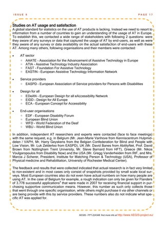 ISSUE    6                                                                                         PAGE      17




Studies on AT usage and satisfaction
A global standard for statistics on the use of AT products is lacking. Instead we need to resort to
information from a number of countries to gain an understanding of the usage of AT in Europe.
To establish this, we contacted a wide range of stakeholders with following 2 questions: were
they aware of any surveys or data that captured the usage of AT by end-users, as well as were
they aware of any survey or data availability on the actual satisfaction of end-users with these
AT. Among many others, following organisations and their members were contacted:

    AT sector
        AAATE - Association for the Advancement of Assistive Technology in Europe
        ATIA - Assistive Technology Industry Association
        FAST - Foundation For Assistive Technology
        EASTIN - European Assistive Technology Information Network

    Service providers
      EASPD – European Association of Service providers for Persons with Disabilities

    Design for all
      EDeAN - European Design for all eAccessibility Network
      EIDD - Design for All Europe
      ECA - European Concept for Accessibility

    End-user organisations
      EDF – European Disability Forum
      European Blind Union
      WFD - World Federation of the Deaf
      WBU - World Blind Union

In addition, independent AT researchers and experts were contacted (face to face meetings)
with the same request, e.g. in Belgium (Mr. Jean-Marie Vanhove from Kenniscentrum Hulpmid-
delen / VAPH, Mr. Harry Geyskens from the Belgian Confederation for Blind and People with
Low Vision, Mr. Luk Zelderloo from EASPD), UK (Mr. David Banes from AbilityNet, Prof. David
Brown from Nottingham Trent University, Mr. Steve Barnard from HFT), Greece (Mr. Nikos
Voulgaropoulos from Disability Now) and the USA (Mr. Gregg Vanderheiden from RtF, and Mrs.
Marcia J Scherer, President, Institute for Matching Person & Technology (USA), Professor of
Physical medicine and Rehabilitation, University of Rochester Medical Center).

The feedback and results that were collected indicated that actual research is in fact very limited
to non-existent and in most cases only consist of snapshots provided by small scale local sur-
veys. Most European countries also do not even have actual numbers on how many people are
using AT. In the case of Belgium for example, a rough indication can only be given for Flanders
of 3.778 successful applications4 that were made in 2007 for receiving financial support in pur-
chasing supportive communication means. However, this number as such only collects those
that went through one specific organisation, while others might purchase it via other channels or
are being provide with this by service providers. These numbers also do not indicate what spe-
cific AT was applied for.




                                               AEGIS - FP7-224348: find more info at http://www.AEGIS-project.eu/
 