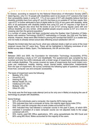 ISSUE   6                                                                                           PAGE      18



In Greece, according to research by the National Observatory of Information Society (2007,
latest figures), only 4 in 10 people with disabilities seem to be aware of AT solutions that meet
their accessibility needs in using ICT. 11% of non-users of ICT with disability believe that their
disability prohibits them from using AT and 9% that there is no suitable AT for their needs. Non
-use of ICT is further attributed to lack of digital skills for 23% of non-users with disability, while
45% of all participants with disability believe that using ICT and AT requires a high level of
digital skills. Figures also show that the levels of use of ICT among regular users with and
without disability are very similar, while disabled people acquire access to ICT at a more in-
creasing rate than the general population.5
In a number of cases, tests had been conducted using the Quebec User Evaluation of Satis-
faction with assistive Technology (QUEST)6 methodology in Canada, the USA and The Neth-
erlands. However, these were often limited to proving the concept that QUEST is a usable tool,
and not really to already extract actual data reflecting actual satisfaction with AT.

Despite the limited data that was found, what was collected sheds a light on some of the most
poignant issues that AT users face. These will be highlighted in following overviews of col-
lected survey data in Malta, Spain, The Netherlands, the UK and the USA.

Malta
Between 2003 and 2005, the Foundation for Information Technology Accessibility (FITA)
started conducting a study on ICT and disability[9]. The questionnaire was compiled by four
hundred and forty five (445) individuals with a broad range of impairments, including persons
with multiple disabilities. The survey covered six types of impairments that could impact com-
puter use: intellectual, mobility, hearing, visual, mental health, hidden/other. Independently
from the type of impairment, the survey contained the following types of questions: computer
know-how, computer use and computer accessibility.

The types of impairment were the following:
    Mobility 37% (163)
    Visual 9% (41)
    Hearing 6% (28)
    Mental Health 3% (14)
    Intellectual 21% (94)
    Multiple 18% (79)
    Other 6% (26)

The study was the first large scale attempt (and so far only one in Malta) at studying the use of
technology by people with disabilities.

Some findings:
   94% of the individuals used a computer, the majority (62%) being male.
   76% indicated they had a computer at home, the majority again being male (72%).
   Only 24% used the computer also at work (males accounted for 67%).
   49% indicated they had followed a computer course in the past 5 years, of which 69%
    indicated it consisted of a basic computer course (so not adjusted really to the usage
    combined with AT).
   55% mainly used MS Office applications, 35% using spreadsheets like MS Excel and
    66% using MS Word. Males accounted for the majority of the users.



                                                AEGIS - FP7-224348: find more info at http://www.AEGIS-project.eu/
 
