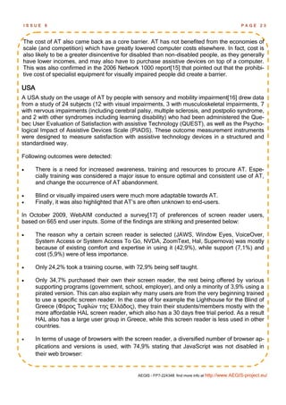 ISSUE    6                                                                                         PAGE      23



The cost of AT also came back as a core barrier. AT has not benefited from the economies of
scale (and competition) which have greatly lowered computer costs elsewhere. In fact, cost is
also likely to be a greater disincentive for disabled than non-disabled people, as they generally
have lower incomes, and may also have to purchase assistive devices on top of a computer.
This was also confirmed in the 2006 Network 1000 report[15] that pointed out that the prohibi-
tive cost of specialist equipment for visually impaired people did create a barrier.

USA
A USA study on the usage of AT by people with sensory and mobility impairment[16] drew data
from a study of 24 subjects (12 with visual impairments, 3 with musculoskeletal impairments, 7
with nervous impairments (including cerebral palsy, multiple sclerosis, and postpolio syndrome,
and 2 with other syndromes including learning disability) who had been administered the Que-
bec User Evaluation of Satisfaction with assistive Technology (QUEST), as well as the Psycho-
logical Impact of Assistive Devices Scale (PIADS). These outcome measurement instruments
were designed to measure satisfaction with assistive technology devices in a structured and
standardised way.

Following outcomes were detected:

     There is a need for increased awareness, training and resources to procure AT. Espe-
      cially training was considered a major issue to ensure optimal and consistent use of AT,
      and change the occurrence of AT abandonment.

     Blind or visually impaired users were much more adaptable towards AT.
     Finally, it was also highlighted that AT‘s are often unknown to end-users.

In October 2009, WebAIM conducted a survey[17] of preferences of screen reader users,
based on 665 end user inputs. Some of the findings are striking and presented below:

     The reason why a certain screen reader is selected (JAWS, Window Eyes, VoiceOver,
      System Access or System Access To Go, NVDA, ZoomText, Hal, Supernova) was mostly
      because of existing comfort and expertise in using it (42,9%), while support (7,1%) and
      cost (5,9%) were of less importance.

     Only 24,2% took a training course, with 72,9% being self taught.

     Only 34,7% purchased their own their screen reader, the rest being offered by various
      supporting programs (government, school, employer), and only a minority of 3,9% using a
      pirated version. This can also explain why many users are from the very beginning trained
      to use a specific screen reader. In the case of for example the Lighthouse for the Blind of
      Greece (Φάρος Τσφλών της Ελλάδος), they train their students/members mostly with the
      more affordable HAL screen reader, which also has a 30 days free trial period. As a result
      HAL also has a large user group in Greece, while this screen reader is less used in other
      countries.

     In terms of usage of browsers with the screen reader, a diversified number of browser ap-
      plications and versions is used, with 74,9% stating that JavaScript was not disabled in
      their web browser:


                                               AEGIS - FP7-224348: find more info at http://www.AEGIS-project.eu/
 
