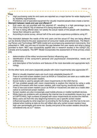 ISSUE     6                                                                                         PAGE      26



Price
   High purchasing costs for end users are reported as a major barrier for wider deployment
    by disability organisations.
   Prohibitive cost of specialist equipment for visually impaired people does create a barrier.
Mismatch between needs end user and offered AT
   End users are not provided with the required AT, resulting in a high percentage (up to
    30% in the USA[18,19]) of obtained ATs being discarded within a year.
   AT that is being offered does not satisfy the actual needs of the people with disabilities,
    hence their refusal to use them.
   According to some survey, almost half of the end-users experience problems using AT.

This mismatch between the needs of the end users and the actual AT they are being offered
can be directly linked to the poor assessment of consumer needs and preferences. The Match-
ing Person and Technology (MPT)[20] model and accompanying assessment instruments, first
presented in 1989, are one way to counter this gap between the user needs and what is being
provided to them. MPT was successfully applied also in research studies in the USA[21,22],
Canada and Europe[23]. The MPT Model incorporates the assessment of three primary areas
[24]:

       determination of the milieu/ environment factors influencing use;
       identification of the consumer's personal and psychosocial characteristics, needs and
        preferences,
       and description of the functions and features of the most desirable and appropriate tech-
        nology.

On the other hand, end-users (especially people with vision impairments) also appreciate AT:

       Blind or visually impaired users are much more adaptable towards AT.
       Free or low-cost screen readers (such as NVDA or VoiceOver) are seen as a viable alter-
        native to commercial screen readers.
       Social media is used by people with vision impairments (in the USA that is).
       AT has enabled people with vision impairments to explore the internet by using a wide
        variety of browsers with their screen readers, with most having JavaScript enabled.
       Free or low-cost screen readers (such as NVDA or VoiceOver) are seen as a viable alter-
        native to commercial screen readers.
       Screen readers are also increasingly used mobile phones or mobile handheld devices.
       While there are problems with accessing the internet due to accessibility issues (e.g. use
        of CAPTCHAS), high numbers of people with vision impairments do access the internet.
       Many users are from the very beginning trained to use a specific screen reader
        (influenced equally by what organism is providing for the funding), and this has to be con-
        sidered when looking at data as this will reflect also why certain screen readers have
        high user percentages and some not. Quality and price of the screen readers should be
        considered only as a 2nd reason.




                                                AEGIS - FP7-224348: find more info at http://www.AEGIS-project.eu/
 