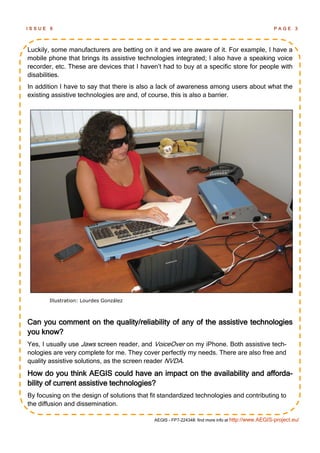 ISSUE   6                                                                                          PAGE      3




Luckily, some manufacturers are betting on it and we are aware of it. For example, I have a
mobile phone that brings its assistive technologies integrated; I also have a speaking voice
recorder, etc. These are devices that I haven‘t had to buy at a specific store for people with
disabilities.
In addition I have to say that there is also a lack of awareness among users about what the
existing assistive technologies are and, of course, this is also a barrier.




        Illustration: Lourdes González



Can you comment on the quality/reliability of any of the assistive technologies
you know?
Yes, I usually use Jaws screen reader, and VoiceOver on my iPhone. Both assistive tech-
nologies are very complete for me. They cover perfectly my needs. There are also free and
quality assistive solutions, as the screen reader NVDA.
How do you think AEGIS could have an impact on the availability and afforda-
bility of current assistive technologies?
By focusing on the design of solutions that fit standardized technologies and contributing to
the diffusion and dissemination.

                                             AEGIS - FP7-224348: find more info at http://www.AEGIS-project.eu/
 