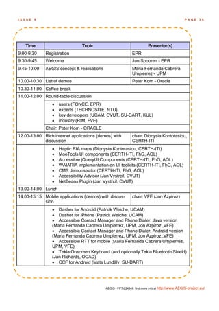 ISSUE   6                                                                                       PAGE      30




   Time                        Topic                                    Presenter(s)
9.00-9.30    Registration                                    EPR
9.30-9.45    Welcome                                         Jan Spooren - EPR
9.45-10.00   AEGIS concept & realisations                    Maria Fernanda Cabrera
                                                             Umpierrez - UPM
10.00-10.30 List of demos                                    Peter Korn - Oracle
10.30-11.00 Coffee break
11.00-12.00 Round-table discussion
                   users (FONCE, EPR)
                   experts (TECHNOSITE, NTU)
                   key developers (UCAM, CVUT, SU-DART, KUL)
                   industry (RIM, FVE)
             Chair: Peter Korn - ORACLE
12.00-13.00 Rich internet applications (demos) with          chair: Dionysia Kontotasiou,
            discussion                                       CERTH-ITI
                   Haptic RIA maps (Dionysia Kontotasiou, CERTH-ITI)
                   MooTools UI components (CERTH-ITI, FhG, AOL)
                   Accessible jQueryUI Components (CERTH-ITI, FhG, AOL)
                   WAIARIA implementation on UI toolkits (CERTH-ITI, FhG, AOL)
                   CMS demonstrator (CERTH-ITI, FhG, AOL)
                   Accessibility Advisor (Jan Vystrcil, CVUT)
                   NetBeans Plugin (Jan Vystrcil, CVUT)
13.00-14.00 Lunch
14.00-15.15 Mobile applications (demos) with discus-         chair: VFE (Jon Azpiroz)
            sion
                 Dasher for Android (Patrick Welche, UCAM)
                 Dasher for iPhone (Patrick Welche, UCAM)
                 Accessible Contact Manager and Phone Dialer, Java version
                (Maria Fernanda Cabrera Umpierrez, UPM, Jon Azpiroz ,VFE)
                 Accessible Contact Manager and Phone Dialer, Android version
                (Maria Fernanda Cabrera Umpierrez, UPM, Jon Azpiroz ,VFE)
                 Accessible RTT for mobile (Maria Fernanda Cabrera Umpierrez,
                UPM, VFE)
                 Tekla Onscreen Keyboard (and optionally Tekla Bluetooth Shield)
                (Jan Richards, OCAD)
                 CCF for Android (Mats Lundälv, SU-DART)




                                            AEGIS - FP7-224348: find more info at http://www.AEGIS-project.eu/
 