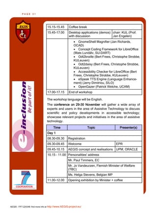 PAGE      31




                                  15.15-15.45         Coffee break
                                  15.45-17.00         Desktop applications (demos) chair: KUL (Prof.
                                                      with discussion              Jan Engelen)
                                                           GnomeShell Magnifier (Jan Richards,
                                                          OCAD)
                                                           Concept Coding Framework for LibreOffice
                                                          (Mats Lundälv, SU-DART)
                                                           Odt2braille (Bert Frees, Christophe Strobbe,
                                                          KULeuven)
                                                           Odt2daisy (Bert Frees, Christophe Strobbe,
                                                          KULeuven)
                                                           Accessibility Checker for LibreOffice (Bert
                                                          Frees, Christophe Strobbe, KULeuven)
                                                           eSpeak TTS Engine (Language Enhance-
                                                          ment) (Jerry Dimitriou, SILO)
                                                           OpenGazer (Patrick Welche, UCAM)
                                  17.00-17.15         End of workshop

                                  The workshop language will be English.
                                  The conference on 29-30 November will gather a wide array of
                                  experts and users in the area of Assistive Technology to discuss
                                  scientific and policy developments in accessible technology;
                                  showcase relevant projects and initiatives in the area of assistive
                                  technology.

                                        Time                         Topic               Presenter(s)
                                  Day 1
                                  08.30-09.30        Registration
                                  09.30-09.45        Welcome                           EPR
                                  09.45-10.15        AEGIS concept and realisations    UPM, ORACLE
                                  10.15 – 11.00 Personalities' address
                                                     Mr. Paul Timmers, EC
                                                     Mr. Jo Vandeurzen, Flemish Minister of Welfare
                                                     (TBC)
                                                     Ms. Helga Stevens, Belgian MP
                                  11.00-12.00        Opening exhibition by Minister + coffee




AEGIS - FP7-224348: find more info at http://www.AEGIS-project.eu/
 