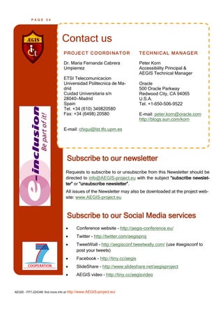 PAGE      34




                               Contact us
                                PROJECT COORDINATOR                       TECHNICAL MANAGER

                                Dr. Maria Fernanda Cabrera                Peter Korn
                                Umpierrez                                 Accessibility Principal &
                                                                          AEGIS Technical Manager
                                ETSI Telecomunicacion
                                Universidad Politecnica de Ma-            Oracle
                                drid                                      500 Oracle Parkway
                                Cuidad Universitaria s/n                  Redwood City, CA 94065
                                28040—Madrid                              U.S.A.
                                Spain                                     Tel. +1-650-506-9522
                                Tel. +34 (610) 349820580
                                Fax: +34 (6498) 20580                     E-mail: peter.korn@oracle.com
                                                                          http://blogs.sun.com/korn

                                E-mail: chiqui@lst.tfo.upm.es




                                  Subscribe to our newsletter
                                 Requests to subscribe to or unsubscribe from this Newsletter should be
                                 directed to info@AEGIS-project.eu with the subject ―subscribe newslet-
                                 ter‖ or ―unsubscribe newsletter‖.
                                 All issues of the Newsletter may also be downloaded at the project web-
                                 site: www.AEGIS-project.eu



                                  Subscribe to our Social Media services
                                       Conference website - http://aegis-conference.eu/
                                       Twitter - http://twitter.com/aegisproj
                                       TweetWall - http://aegisconf.tweetwally.com/ (use #aegisconf to
                                        post your tweets)
                                       Facebook - http://tiny.cc/aegis
                                       SlideShare - http://www.slideshare.net/aegisproject
                                       AEGIS video - http://tiny.cc/aegisvideo


AEGIS - FP7-224348: find more info at http://www.AEGIS-project.eu/
 