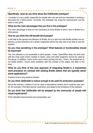 ISSUE   6                                                                                              PAGE      4



Specifically, what do you think about the Odt2braille prototype?
I consider it is very useful, especially for people who can see and are interested in printing a
document for a blind person. Currently, the prototype has areas for improvement, but the
basis is very good.
What are the main advantages that you find in the prototype?
The main advantage is that it is not necessary to know Braille to print a text in Braille for a
blind person.
How do you think this will benefit blind people?
It will help to the spread and diffusion of Braille, but it is also true that Braille printers are ex-
pensive, so the institutions of a certain magnitude will be the only ones to be able to use this
solution.
Do you miss something in the prototype? What features or functionalities should
be improved?
Yes, the software is not accessible to blind people. I mean, OpenOffice does not work well
with the most used screen readers in Spain; Jaws and other programs cannot be used by
this group. In addition, some errors occur when printing the text, I mean, the printed text is
not totally faithful: I found some problems with the number of the pages, the titles or the
lines.
What do you think of this new approach of integrating Braille in a mainstream
word processor (In contrast with existing Braille editors that are typically stand-
alone applications)?
It seems to be a very positive solution.
Do you think odt2braille is mature enough to be used for production purposes?
Not at the moment. I believe it can be used in educational centers and it could be very use-
ful, for example, if the blind person could learn and adapt to the limitations of the software.
Do you think that Odt2braille will be adopted by the community of people with
visual impairments?
If the indicated improvements are incorporated, yes.




                                                 AEGIS - FP7-224348: find more info at http://www.AEGIS-project.eu/
 
