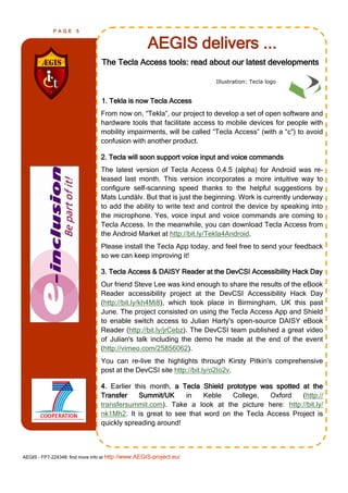 PAGE      5


                                                    AEGIS delivers ...
                                 The Tecla Access tools: read about our latest developments

                                                                     Illustration: Tecla logo


                                 1. Tekla is now Tecla Access
                                From now on, ―Tekla‖, our project to develop a set of open software and
                                hardware tools that facilitate access to mobile devices for people with
                                mobility impairments, will be called ―Tecla Access‖ (with a ―c‖) to avoid
                                confusion with another product.

                                2. Tecla will soon support voice input and voice commands
                                The latest version of Tecla Access 0.4.5 (alpha) for Android was re-
                                leased last month. This version incorporates a more intuitive way to
                                configure self-scanning speed thanks to the helpful suggestions by
                                Mats Lundälv. But that is just the beginning. Work is currently underway
                                to add the ability to write text and control the device by speaking into
                                the microphone. Yes, voice input and voice commands are coming to
                                Tecla Access. In the meanwhile, you can download Tecla Access from
                                the Android Market at http://bit.ly/Tekla4Android.
                                Please install the Tecla App today, and feel free to send your feedback
                                so we can keep improving it!

                                3. Tecla Access & DAISY Reader at the DevCSI Accessibility Hack Day
                                Our friend Steve Lee was kind enough to share the results of the eBook
                                Reader accessibility project at the DevCSI Accessibility Hack Day
                                (http://bit.ly/kh4Mi8), which took place in Birmingham, UK this past
                                June. The project consisted on using the Tecla Access App and Shield
                                to enable switch access to Julian Harty's open-source DAISY eBook
                                Reader (http://bit.ly/jrCebz). The DevCSI team published a great video
                                of Julian's talk including the demo he made at the end of the event
                                (http://vimeo.com/25856062).
                                You can re-live the highlights through Kirsty Pitkin's comprehensive
                                post at the DevCSI site http://bit.ly/o2Io2v.

                                4. Earlier this month, a Tecla Shield prototype was spotted at the
                                Transfer    Summit/UK     in    Keble   College,   Oxford   (http://
                                transfersummit.com). Take a look at the picture here: http://bit.ly/
                                nk1Mh2. It is great to see that word on the Tecla Access Project is
                                quickly spreading around!



AEGIS - FP7-224348: find more info at http://www.AEGIS-project.eu/
 