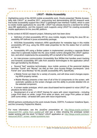 ISSUE    6                                                                                         PAGE      6



                                 LWUIT - Mobile Accessibility
Highlighting some of the AEGIS mobile accessibility work, Oracle presented ―Mobile Accessi-
bility with LWUIT‖ at JavaOne 2011, announcing and demonstrating AEGIS research work
that builds accessibility support into LWUIT (Lightweight User Interface Toolkit), which is used
to create mobile applications for Java ME. LWUIT has already become a standard for writing
Java ME applications, and this research work supports using LWUIT for creating accessible
mobile applications for the Java ME platform.

In the context of AEGIS research project, following work has been done:
    Definition of initial accessibility API for Java mobile, largely mirroring the Java SE ac-
   cessibility API defined in javax.accessibility package;
    W3CWeb Accessibility Initiative's ARIA specification for metadata tags in this mobile
   accessibility API (e.g. using the ARIA state properties for the the states that UI controls
   can be in);
    Accessibility API using a Broker pattern is implemented: providing a separate Broker
   class that is optionally loaded into the Java mobile runtime alongside the LWUIT applica-
   tion, and which implements the accessibility API on behalf of the LWUIT component;
    An inter-process communication Accessibility Bus MIDlet that handles event tracking
   and forwards accessibility API calls from assistive technologies to the application (which
   then get handled by the Broker);
    Several "test" assistive technologies: Java mobile versions of the perennial desktop
   favorites ―Ferret‖ and ―Money‖ (as well as their Java Access Bridge counterparts ―Java
   Ferret‖ and ―Java Monkey‖ for the JavaSE accessibility API); Specifically:
         Mobile Ferret can listen for a variety of events, and will show event changes expos-
          ing ARIA property names;
         Mobile Monkey presents a tree view of all of the UI components on the screen, with
          automatic updates as the screen changes and the ability to provide detailed info on
          the selected component;
    A screen reader prototype, which uses cloud-based text-to-speech to voice LWUIT ap-
   plications for blind users;
    Development of a set of LWUIT themes for users with vision impairments - including
   Large Print black on white, Large Print white on black, and Large Print yellow on black
   (with some white) - all tested with users with vision impairments.

AEGIS partners contributing to this work include Oracle, CERTH, Fundacion Vodafone Spain,
and the University Polytechnic Madrid.

For more information, see the JavaOne presentation at: http://blogs.oracle.com/korn/
resource/21761_Leitne_Korn_publish.pdf and see a video showing the prototype screen
reader working with the stock ―UI Demo‖ LWUIT application at: http://blogs.oracle.com/korn/
resource/LWUIT_screen_reader-quicktime.mov.




                                             AEGIS - FP7-224348: find more info at http://www.AEGIS-project.eu/
 