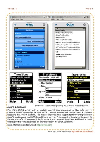 ISSUE    6                                                                                            PAGE      7




                               Illustration: Screenshots highlighting AEGIS mobile accessibility work
JavaFX 2.0 released
Part of the AEGIS work to build accessibility into rich Internet applications (RIA) is focused on
Oracle's JavaFX technology. At JavaOne 2011 Oracle released the JavaFX 2.0 SDK - a major
update to the JavaFX platform. This release includes initial support for keyboard operation of
JavaFX applications, and CSS-based theme support. This support is largely implemented by
the stock JavaFX UI components in the javafx.scene.component package. Additional accessi-
bility support is being developed for future release of the JavaFX platform.
More information and download: http://javafx.com.


                                                AEGIS - FP7-224348: find more info at http://www.AEGIS-project.eu/
 