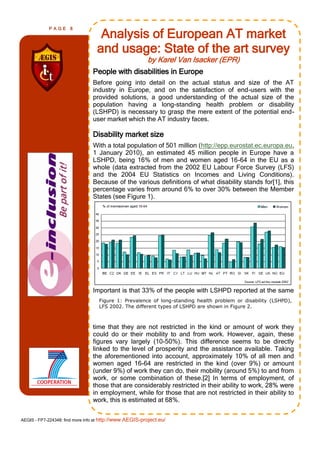 PAGE      8
                                   Analysis of European AT market
                                  and usage: State of the art survey
                                                         by Karel Van Isacker (EPR)
                                People with disabilities in Europe
                                Before going into detail on the actual status and size of the AT
                                industry in Europe, and on the satisfaction of end-users with the
                                provided solutions, a good understanding of the actual size of the
                                population having a long-standing health problem or disability
                                (LSHPD) is necessary to grasp the mere extent of the potential end-
                                user market which the AT industry faces.

                                Disability market size
                                With a total population of 501 million (http://epp.eurostat.ec.europa.eu,
                                1 January 2010), an estimated 45 million people in Europe have a
                                LSHPD, being 16% of men and women aged 16-64 in the EU as a
                                whole (data extracted from the 2002 EU Labour Force Survey (LFS)
                                and the 2004 EU Statistics on Incomes and Living Conditions).
                                Because of the various definitions of what disability stands for[1], this
                                percentage varies from around 6% to over 30% between the Member
                                States (see Figure 1).




                                Important is that 33% of the people with LSHPD reported at the same
                                   Figure 1: Prevalence of long-standing health problem or disability (LSHPD),
                                   LFS 2002. The different types of LSHPD are shown in Figure 2.



                                time that they are not restricted in the kind or amount of work they
                                could do or their mobility to and from work. However, again, these
                                figures vary largely (10-50%). This difference seems to be directly
                                linked to the level of prosperity and the assistance available. Taking
                                the aforementioned into account, approximately 10% of all men and
                                women aged 16-64 are restricted in the kind (over 9%) or amount
                                (under 9%) of work they can do, their mobility (around 5%) to and from
                                work, or some combination of these.[2] In terms of employment, of
                                those that are considerably restricted in their ability to work, 28% were
                                in employment, while for those that are not restricted in their ability to
                                work, this is estimated at 68%.


AEGIS - FP7-224348: find more info at http://www.AEGIS-project.eu/
 