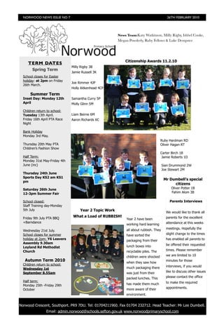 NORWOOD NEWS ISSUE NO 7                                                                 26TH FEBRUARY 2010




                                                        News Team:Katy Watkinson, Milly Rigby, Ishbel Cooke,
                                                        Megan Powderly, Ruby Fellows & Luke Dempster




                                                            Citizenship Awards 11.2.10
     TERM DATES
                               Milly Rigby 3B
        Spring Term
                               Jamie Russell 3K
  School closes for Easter
  holiday: at 2pm on Friday
                               Joe Rimmer 4JP
  26th March.
                               Holly Aitkenhead 4CP
       Summer Term
  Inset Day: Monday 12th       Samantha Curry 5P
  April                        Molly Glinn 5M

  Children return to school:
  Tuesday 13th April.          Liam Beirne 6M
  Friday 16th April PTA Race   Aaron Richards 6C
  Night

  Bank Holiday
  Monday 3rd May.
                                                                                     Ruby Hardman RD
  Thursday 20th May PTA                                                              Oliver Hagan RT
  Children’s Fashion Show
                                                                                     Carter Birch 1B
  Half Term:                                                                          Jamie Roberts 1D
  Monday 31st May-Friday 4th
  June (inc)                                                                           Sian Drummond 2W
                                                                                       Joe Stewart 2M
  Thursday 24th June
  Sports Day KS2 am KS1
                                                                                        Mr Dumbell’s special
  pm
                                                                                             citizens
  Saturday 26th June                                                                        Oliver Potter 1B
  12-3pm Summer Fair                                                                        Fahim Alom 3B

  School closed:                                                                           Parents Interviews
  Staff Training day-Monday
  5th July                          Year 2 Topic Work                                    We would like to thank all
  Friday 9th July PTA BBQ
                                What a Load of RUBBISH!                                  parents for the excellent
                                                             Year 2 have been
  +Barndance                                                                             attendance at this weeks
                                                             working hard learning
                                                             all about rubbish. They     meetings. Hopefully the
  Wednesday 21st July.
  School closes for summer                                   have sorted the             slight change to the times
  holiday at 2pm: Y6 Leavers                                 packaging from their        has enabled all parents to
  Assembly 9.30am                                                                        be offered their requested
  Leyland Rd Methodist                                       lunch boxes into
  Church                                                     recyclable piles. The       times. Please remember

                                                             children were shocked       we are limited to 10
   Autumn Term 2010                                          when they saw how
                                                                                         minutes for those
  Children return to school:                                                             interviews, if you would
  Wednesday 1st                                              much packaging there
  September 8.55am                                           was just from their         like to discuss other issues

                                                             packed lunches. This        please contact the office
  Half term:                                                                             to make the required
  Monday 25th -Friday 29th                                   has made them much
                                                             more aware of their         appointments.
  October
                                                             environment.


Norwood Crescent, Southport. PR9 7DU. Tel: 01704211960. Fax 01704 232712. Head Teacher: Mr Lee Dumbell.
                 Email: admin.norwood@schools.sefton.gov.uk www.norwoodprimaryschool.com
 