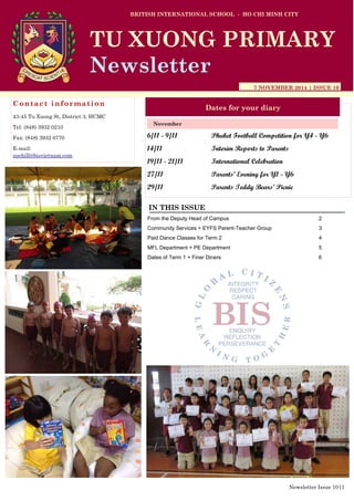 6/11 - 9/11 Phuket Football Competition for Y4 - Y6
14/11 Interim Reports to Parents
19/11 - 21/11 International Celebration
27/11 Parents’ Evening for Y1 - Y6
29/11 Parents Teddy Bears’ Picnic
BRITISH INTERNATIONAL SCHOOL - HO CHI MINH CITY
7 NOVEMBER 2014 | ISSUE 10
Dates for your diary
IN THIS ISSUE
From the Deputy Head of Campus 2
Community Services + EYFS Parent-Teacher Group 3
Paid Dance Classes for Term 2 4
MFL Department + PE Department 5
Dates of Term 1 + Finer Diners 6
November
TU XUONG PRIMARY
Newsletter
Contact information
43-45 Tu Xuong St, District 3, HCMC
Tel: (848) 3932 0210
Fax: (848) 3932 0770
E-mail:
suehill@bisvietnam.com
Newsletter Issue 10|1
 