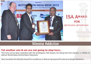 This time we’ve been awarded with the prestigious ISA Award, for being the ﬁrst industry in INDIA to
deliver World Class Control Room Solutions.
Next would be the Red Dot Award for excellence in delivering beyond the obvious design Solutions.
Winning Addiction
Outstanding Entrepreneur
ISA Award
for
Yet another win & we are not going to stop here..
 