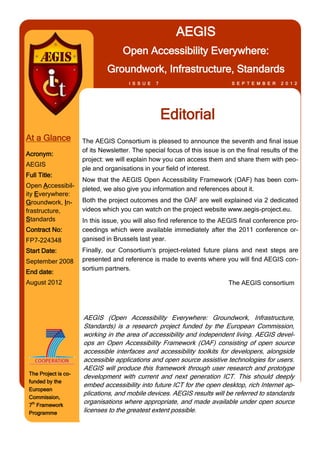 AEGIS
                                     Open Accessibility Everywhere:
                               Groundwork, Infrastructure, Standards
                                       I S S U E   7                          S E P T E M B E R   2 0 1 2




                                                       Editorial
At a Glance           The AEGIS Consortium is pleased to announce the seventh and final issue
                      of its Newsletter. The special focus of this issue is on the final results of the
Acronym:
                      project: we will explain how you can access them and share them with peo-
AEGIS
                      ple and organisations in your field of interest.
Full Title:
                      Now that the AEGIS Open Accessibility Framework (OAF) has been com-
Open Accessibil-
                      pleted, we also give you information and references about it.
ity Everywhere:
Groundwork, In-       Both the project outcomes and the OAF are well explained via 2 dedicated
frastructure,         videos which you can watch on the project website www.aegis-project.eu.
Standards             In this issue, you will also find reference to the AEGIS final conference pro-
Contract No:          ceedings which were available immediately after the 2011 conference or-
FP7-224348            ganised in Brussels last year.
Start Date:           Finally, our Consortium’s project-related future plans and next steps are
September 2008        presented and reference is made to events where you will find AEGIS con-
                      sortium partners.
End date:
August 2012                                                                 The AEGIS consortium




                      AEGIS (Open Accessibility Everywhere: Groundwork, Infrastructure,
                      Standards) is a research project funded by the European Commission,
                      working in the area of accessibility and independent living. AEGIS devel-
                      ops an Open Accessibility Framework (OAF) consisting of open source
                      accessible interfaces and accessibility toolkits for developers, alongside
                      accessible applications and open source assistive technologies for users.
                      AEGIS will produce this framework through user research and prototype
 The Project is co-
                      development with current and next generation ICT. This should deeply
 funded by the
                      embed accessibility into future ICT for the open desktop, rich Internet ap-
 European
                      plications, and mobile devices. AEGIS results will be referred to standards
 Commission,
 7th Framework
                      organisations where appropriate, and made available under open source
 Programme            licenses to the greatest extent possible.
 