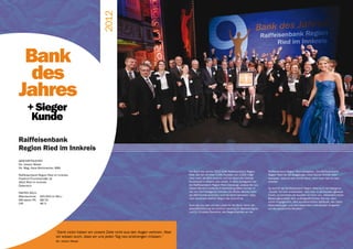victor GALA 16




                                                        2012
 Bank
  des
Jahres
      + Sieger
       Kunde
Raiffeisenbank
Region Ried im Innkreis
GESCHÄFTSLEITER
Dir. Johann Moser
Dir. Mag. Hans Wohlmacher, MBA
                                                                                                     Die Bank des Jahres 2012 heißt Raiffeisenbank Region         Raiffeisenbank Region Ried übergaben. Die Raiffeisenbank
Raiffeisenbank Region Ried im Innkreis                                                               Ried. Sie hat mit über 2.000 Punkten von 2.500 mögli-        Region Ried hat als langjähriger victor Kunde einmal mehr
Friedrich-Thurnerstraße 14                                                                           chen mehr als 80% erreicht und hat damit die höchste         bewiesen, dass es sich immer lohnt, wenn man hart an sich
4910 Ried im Innkreis                                                                                Punktezahl in diesem Jahr erzielt. In allen Kategorien hat   arbeitet.
Österreich                                                                                           die Raiffeisenbank Region Ried überzeugt, sodass die Jury
                                                                                                     dieses Mal eine einfache Entscheidung fällen konnte. In      So konnte die Raiffeisenbank Region Ried auch die Kategorie
FAKTEN 2011:                                                                                         vier von fünf Kategorien konnten die Rieder Banker mehr      „Kunde“ für sich entscheiden. Hört man in die Kunden genauer
Bilanzsumme: 	 615.643 (in Mio.)                                                                     als 390 Punkte erreichen und hat damit bewiesen, dass        hinein, so berichten die Kunden uni sono von „besonders hoher
                                                                                                     man auf einem starken Weg in die Zukunft ist.                Beratungsqualität, dem außergewöhnlichen Service, dem
MA/davon FK:	 89/15	
                                                                                                                                                                  hohen Engagement, dem wunderschönen Gebäude, den tollen
CIR:		         66 %
                                                                                                     Auch die Jury war voll des Lobes für die Bank, bevor die     Veranstaltungen und dem besonders individuellen Eingehen
                                                                                                     Geschäftsführung von emotion banking Dr. Barbara Aigner      auf die persönliche Situation.“
                                                                                                     und Dr. Christian Rauscher, die Siegertrophäen an die




                            “Dank victor haben wir unsere Ziele nicht aus den Augen verloren. Aber
                            wir wissen auch, dass wir uns jeden Tag neu anstrengen müssen.“
                            Dir. Johann Moser
 