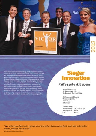 victor GALA 17




                                                                                                            2012
Innovation ist eine Geisteshaltung, die für Dynamik und Ver-
änderung in einem Unternehmen sorgt und Energien freisetzt.          Sieger
                                                                   Innovation
Mit der siegenden Raiffeisenbank Bludenz wurde ein Institut
gekürt, das durch seine Innovationsfähigkeit wirklich fühlbare
Energien freisetzt. Das Highlight der Erfolgsgeschichte dieses
Hauses ist die innovative bauliche Umsetzung der Strategie
- angefangen von einem äußerst ansprechenden Café inkl.
Backshop, einem Lounge-Wohlfühlbereich mit Sitzinseln,
Beratungszimmern mit identitätsstiftenden Sujets, einem
                                                                 Raiffeisenbank Bludenz
eigenen Wohncenter, in das man gerne am liebsten selbst
                                                                   GESCHÄFTSLEITER:
einziehen möchte - und das alles wurde in einem Shopdesign
                                                                   Dir. Heinz-Erwin Egle
umgesetzt. Und wie viele Kunden können schon von sich
behaupten: „Meine Bank ist jetzt auch mein Lieblingscafé“.         Dir. Betr.oec. Bernhard Stürz

                                                                   Raiffeisenbank Bludenz
                                                                   Werdenbergstraße 9
                                                                   6700 Bludenz
                                                                   Österreich

                                                                   FAKTEN 2011:
                                                                   Bilanzsumme:	 380.499 (in Mio.)
                                                                   MA/davon FK:	 60/9	
                                                                   CIR:		        69 %




“Wir wollen eine Bank sein, bei der man nicht spürt, dass wir eine Bank sind. Aber jeder sollte
wissen, dass es eine Bank ist.“
Dir. Betr.oec. Bernhard Stürz
 