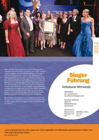 victor GALA 20




                                                                                                           2012
Wenn man den Blick auf das victor Kapitel Führung in der
Volksbank Mittweida richtet, so strahlen einem fast nur grüne


                                                                        Sieger
Ampeln entgegen und damit allesamt bessere Werte als die
internationale Benchmark. Nicht nur der Management by
Objectives Kreislauf wird exzellent umgesetzt, sondern auch
die transformationale Führung. Dieser Umstand hat auch die
Jury tief beeindruckt. Der Führungsstil wird von rund 81% der
Mitarbeiter als Integrationsstil mit hoher Effektivität bezeich-
net. Das führt dazu, dass mehr als die Hälfte der Mitarbeiter
                                                                       Führung
mit der Zusammenarbeit mit dem direkten Vorgesetzten sehr
zufrieden sind und sogar mehr als 15% den Begriff begeistert
                                                                   Volksbank Mittweida
gewählt haben. In diesem Institut haben wir es mit echten
Leadern zu tun. Das bescheinigen auch die Mitarbeiter. Vor-         VORSTÄNDE:
standsvorsitzender Leonhard Zintl ist ebenso begeistert.            Vst. Leonhard Zintl
                                                                    Vst. Michael Schlagenhaufer
Die Volksbank Mittweida ist ein hervorragendes Beispiel da-
für, dass ohne professionelle Führung seiner MitarbeiterInnen       Volksbank Mittweida
es nicht möglich ist einen ausgezeichneten Geschäftserfolg          Markt 25
zu erzielen!                                                        09648 Mittweida
                                                                    Deutschland

                                                                    FAKTEN 2011:
                                                                    Bilanzsumme:	 589.000 (in Mio.)
                                                                    MA/davon FK:	 147/18
                                                                    CIR:		        45 %




„Führung bedeutet für mich, dass sich Führungskräfte und Mitarbeiter gemeinsamen finden und
Führung miteinander leben.“
Vst. Leonhard Zintl
 