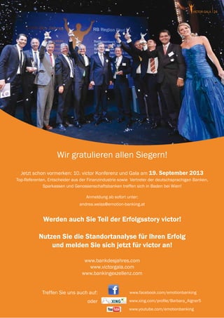 victor GALA 24




                    Wir gratulieren allen Siegern!
  Jetzt schon vormerken: 10. victor Konferenz und Gala am 19. September 2013
Top-Referenten, Entscheider aus der Finanzindustrie sowie Vertreter der deutschsprachigen Banken,
             Sparkassen und Genossenschaftsbanken treffen sich in Baden bei Wien!

                                   Anmeldung ab sofort unter:
                               andrea.weiss@emotion-banking.at


             Werden auch Sie Teil der Erfolgsstory victor!

           Nutzen Sie die Standortanalyse für Ihren Erfolg
               und melden Sie sich jetzt für victor an!

                                  www.bankdesjahres.com
                                    www.victorgala.com
                                 www.bankingexzellenz.com


             Treffen Sie uns auch auf:                   www.facebook.com/emotionbanking

                                    oder                 www.xing.com/profile/Barbara_Aigner5
                                                         www.youtube.com/emotionbanking
 