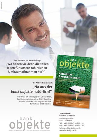 www.fotolia.de




                                                                                                                                                                                                Ausgabe 1/20
                                                                                                                                                                                                               12 • Februar
                                                                                                                                                                                                                              ZKZ 21967



                                                                                                                                                                                                                                                              Post-Nr. 01-12
                                                                                                                                                                                                                                                                               objekte




                      Der Vorstand zur Bauabteilung:

                 „Wo haben Sie denn die tollen
                  Ideen für unsere zahlreichen
                                                                                                                                                               1/2012
                                                                                                                                                                             16. Jahrgang
                                                                                                                                                      bank objekte Februar




                   Umbaumaßnahmen her?“
                                                                                                                                                                               F 8,50




                                                                                                                                                                                            Attraktive
                                                                                                                                                           Einzelverkaufspreis




                                                                                                                                                                                            Akustiklösun
                                                                                                                                                                                                         ge                                    n
                                                                                                                                                 ISSN 1610-3211




                                                                                                                                                                                             Akustiklösung
                                                                                                                                                                                                          en können au
                                                                                                                                                                                            Raumgestaltu               ch zur
                                                                                                                                                                                            Seiten 28-39  ng beitragen
                                           Die Antwort ist einfach:
                                                                                                                                                      im
                                                                                                                                       D-86842 Türkhe




                                „Na aus der
                                                                                                                              Businesspark A96




                    bank objekte natürlich!“
                                                                                                                        TH MEDIEN KG
                                                                                                            beitragen
                                                                                             Raumgestaltung
                                                                                     n können auch zur
                                                                                                      info@th-medien.com




                         Hier finde ich umfangreiche Übersichten,
                                                                              n – Akustiklösunge




                         Fachinformationen, viele Objektberichte
                                                                         Akustiklösunge
                                                                                       www.th-medien.com




                                                                                                                                                                             Trend
                           und ein Anbieter/Leistungsverzeichnis                                                                                                                                                       Kunden begeiste
                                                                      P Attraktive




                                                                                                                                                                         Active Office                                                    rn   Planung
                                         für nahezu alle Bereiche.                                                                                                    Seite 8                                         Vom Retail lernen
                                                                                                                                                                                                                      Seite 12
                                                                                                                                                                                                                                               Sonderwünsche kos
                                                                                                                                                                                                                                                                ten
                                                                                                                                                                                                                                               Seite
                                                                                                                                                                                                                                                 18




                                                                                                                                                                                              TH Medien KG
                                                                                                                                                                                              Christian te Heesen
                                                                                                                                                                                              Businesspark A96
                                                                                                                                                                                              86842 Türkheim
                                                                                                                                                                                              Tel.: +49 (0) 82 45 96 76 0 - 261
                                                                                                                                                                                              Fax: +49 (0) 82 45 96 76 0 - 182
                                                                                                                                                                                              teheesen@bank-objekte.de
                                                                                                                                                                                              www.bank-objekte.de
 