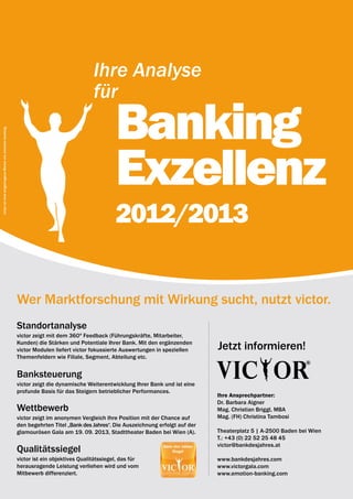 Ihre Analyse
                                                                                         für

                                                                                                  Banking
victor ist eine eingetragene Marke von emotion banking.




                                                                                                  Exzellenz
                                                                                                  2012/2013

                                                          Wer Marktforschung mit Wirkung sucht, nutzt victor.
                                                          Standortanalyse
                                                          victor zeigt mit dem 360º Feedback (Führungs­ räfte, Mitarbeiter,
                                                                                                         k
                                                          Kunden) die Stärken und Potentiale Ihrer Bank. Mit den ergänzenden
                                                          victor Modulen liefert victor fokussierte Auswertungen in speziellen      Jetzt informieren!
                                                          Themenfeldern wie Filiale, Segment, Abteilung etc.


                                                          Banksteuerung
                                                          victor zeigt die dynamische Weiterentwicklung Ihrer Bank und ist eine
                                                          profunde Basis für das Steigern betrieblicher Performances.
                                                                                                                                    Ihre Ansprechpartner:
                                                                                                                                    Dr. Barbara Aigner
                                                          wettbewerb                                                                Mag. Christian Briggl, MBA
                                                          victor zeigt im anonymen Vergleich Ihre Position mit der Chance auf       Mag. (FH) Christina Tambosi
                                                          den begehrten Titel „Bank des Jahres“. Die Auszeichnung erfolgt auf der
                                                          glamourösen Gala am 19. 09. 2013, Stadttheater Baden bei Wien (A).        Theaterplatz 5 | A-2500 Baden bei Wien
                                                                                                                                    T.: +43 (0) 22 52 25 48 45
                                                                                                                                    victor@bankdesjahres.at
                                                          Qualitätssiegel
                                                          victor ist ein objektives Qualitätssiegel, das für                        www.bankdesjahres.com
                                                          herausragende Leistung verliehen wird und vom                             www.victorgala.com
                                                          Mitbewerb differenziert.                                                  www.emotion-banking.com
 