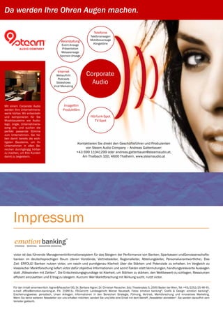 Da werden Ihre Ohren Augen machen.

                                                                         Telefonie
                                                                      Telefonansagen
                                                 Veranstaltung        Mobilboxansage
                                                  Event-Ansage          Klingeltöne
                                                  Präsentation
                                                  Messeansage
                                                 Sponsor-Ansage




                                               Internet
                                             Webauftritt            Corporate
                                              Podcasts
                                             Slideshows
                                           Viral Marketing
                                                                      Audio


Mit einem Corporate Audio                              Imagefilm
werden Ihre Unternehmens-                             Produktfilm
werte hörbar. Wir entwickeln
und komponieren für Sie                                                Hörfunk-Spot
Musikbausteine wie Audio-                                                TV-Spot
logo, Jingle, Unternehmens-
song etc. und suchen die
perfekt passende Stimme
zum Unternehmen. Sie ha-
ben damit bereits die wich-
tigsten Bausteine, um Ihr
                                                               Kontaktieren Sie direkt den Geschäftsführer und Produzenten
Unternehmen in allen Be-
reichen durchgängig hörbar                                          von Steam Audio Company – Andreas Gatterbauer:
zu machen, um Ihre Kunden                                     +43 699 11041299 oder andreas.gatterbauer@steamaudio.at,
damit zu begeistern.                                              Am Thalbach 100, 4600 Thalheim. www.steamaudio.at




      Impressum
       emotion banking 
                                                        ®


        Strategie. Beratung. Innovatives Marketing.



       victor ist das führende Managementinformationssystem für das Steigern der Performance von Banken, Sparkassen undGenossenschafts-
       banken im deutschsprachigen Raum (deren Vorstände, Vertriebsleiter, Regionalleiter, Abteilungsleiter, Personalverantwortliche). Das
       Ziel: ERFOLG! Banken nutzen victor, um rasch und punktgenau Klarheit über die Stärken und Potenziale zu erhalten. Im Vergleich zu
       klassischer Marktforschung liefert victor dafür objektive Informationen und somit Fakten statt Vermutungen, handlungsrelevante Aussagen
       statt „Rätselraten mit Zahlen“. Die Entscheidungsgrundlage ist Klarheit, um Stärken zu stärken, den Wettbewerb zu schlagen, Ressourcen
       effizient einzusetzen und Ertrag zu steigern. Kurzum: Wer Marktforschung mit Wirkung sucht, nutzt victor.


      Für den Inhalt verantwortlich: Aigner&Rauscher OG, Dr. Barbara Aigner, Dr. Christian Rauscher, Sitz: Theaterplatz 5, 2500 Baden bei Wien, Tel: +43/2252/25 48 45,
      e-mail: office@emotion-banking.at, FN: 219911z, FB-Gericht: Landesgericht Wiener Neustadt, Fotos: emotion banking©, Grafik & Design: emotion banking©,
      Erscheinungsweise: periodisch, Unser Anliegen: Informationen in den Bereichen Strategie, Führung, Vertrieb, Marktforschung und innovatives Marketing.
      Wenn Sie keine weiteren Newsletter von uns erhalten möchten, senden Sie uns bitte eine Email mit dem Betreff „Newsletter abmelden“. Sie werden daraufhin vom
      Verteiler gelöscht.
 