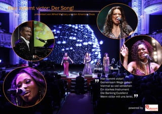 Hier kommt victor: Der Song!
           präsentiert von Alfred McCrary und den American Divas




                                                               „   Hier kommt victor!
                                                                   Gemeinsam Wege gehen
                                                                   Viermal so viel verstehen


                                                                                                „
                                                                   Ein starkes Instrument
                                                                   Die Banking Exzellenz
                                                                   Wenn victor mit uns lenkt.


                                                                                         powered by
 