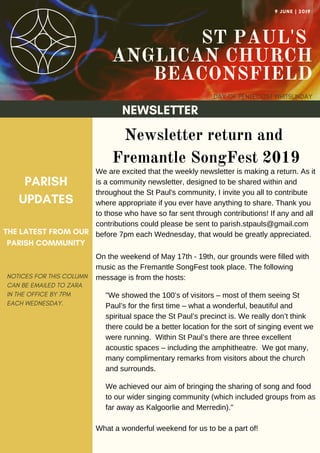 ST PAUL'S
ANGLICAN CHURCH
BEACONSFIELD
DAY OF PENTECOST WHITSUNDAY
9 JUNE | 2019
NEWSLETTER
NOTICES FOR THIS COLUMN
CAN BE EMAILED TO ZARA
IN THE OFFICE BY 7PM
EACH WEDNESDAY.
PARISH
UPDATES
THE LATEST FROM OUR
PARISH COMMUNITY
Newsletter return and
Fremantle SongFest 2019
We are excited that the weekly newsletter is making a return. As it
is a community newsletter, designed to be shared within and
throughout the St Paul's community, I invite you all to contribute
where appropriate if you ever have anything to share. Thank you
to those who have so far sent through contributions! If any and all
contributions could please be sent to parish.stpauls@gmail.com
before 7pm each Wednesday, that would be greatly appreciated.
On the weekend of May 17th - 19th, our grounds were filled with
music as the Fremantle SongFest took place. The following
message is from the hosts:
"We showed the 100’s of visitors – most of them seeing St
Paul’s for the first time – what a wonderful, beautiful and
spiritual space the St Paul’s precinct is. We really don’t think
there could be a better location for the sort of singing event we
were running. Within St Paul’s there are three excellent
acoustic spaces – including the amphitheatre. We got many,
many complimentary remarks from visitors about the church
and surrounds.
We achieved our aim of bringing the sharing of song and food
to our wider singing community (which included groups from as
far away as Kalgoorlie and Merredin)."
What a wonderful weekend for us to be a part of!
 