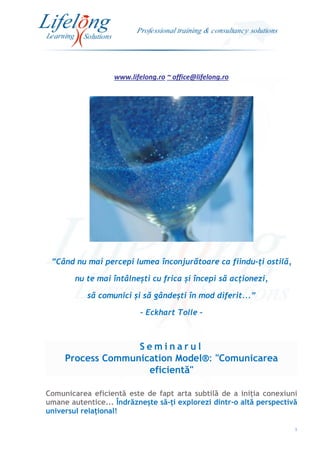 www.lifelong.ro ~ office@lifelong.ro
1
”Când nu mai percepi lumea înconjurătoare ca fiindu-ți ostilă,
nu te mai întâlnești cu frica și începi să acționezi,
să comunici și să gândești în mod diferit...”
- Eckhart Tolle –
S e m i n a r u l
Process Communication Model®: "Comunicarea
eficientă"
Comunicarea eficientă este de fapt arta subtilă de a iniția conexiuni
umane autentice... Îndrăznește să-ți explorezi dintr-o altă perspectivă
universul relațional!
 