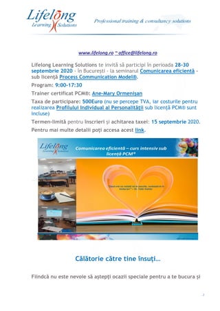 www.lifelong.ro ~ office@lifelong.ro
2
Lifelong Learning Solutions te invită să participi în perioada 28-30
septembrie 2020 - în București - la seminarul Comunicarea eficientă –
sub licență Process Communication Model®.
Program: 9:00-17:30
Trainer certificat PCM®: Ane-Mary Ormenișan
Taxa de participare: 500Euro (nu se percepe TVA, iar costurile pentru
realizarea Profilului Individual al Personalității sub licență PCM® sunt
incluse)
Termen-limită pentru înscrieri și achitarea taxei: 15 septembrie 2020.
Pentru mai multe detalii poți accesa acest link.
Călătorie către tine însuți…
Fiindcă nu este nevoie să aștepți ocazii speciale pentru a te bucura și
 