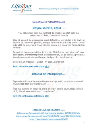 www.lifelong.ro ~ office@lifelong.ro
4
Despre secrete, altfel ...
”Cu cât gândul este mai încărcat de emoție, cu atât este mai
penetrant…!” Prof. Constantin Dulcan
Aleg să renunț la propunerea unei definiții a secretului și te invit să
observi că la nivelul gândirii, energia interioară care arde uneori în noi
este atât de puternică, încât simțim nevoia s-o împărțim (împărtășim)
imediat.
De obicei, secretele trăiesc în trecut. Păstrăm în „aici și acum” doar
consistența transformațională a experiențelor, iar pe această prețioasă
temelie ne construim reziliența – desigur – în ritmul nostru.
De ce ne-am întoarce – așadar – în acel „atunci”???
Poți citi continuarea articolului aici.
Minutul de introspecție...
Septembrie irumpe intempestiv peste arșița verii, promițându-ne mai
mult decât doar o prelungire a ei ...
Încă mai dăinuie în noi prea-plinul energiei solare acumulate: ce bine
că E, fiindcă vremurile sunt ”complicate” ...
Poți citi continuarea articolului aici.
LIFELONG LEARNING SOLUTIONS s.r.l.
https://www.facebook.com/Lifelong-Learning-Solutions-362908103727465/
https://www.facebook.com/RevistaPSYCHOLOGIES/videos/334195454333832/
https://www.linkedin.com/company/983463/
 