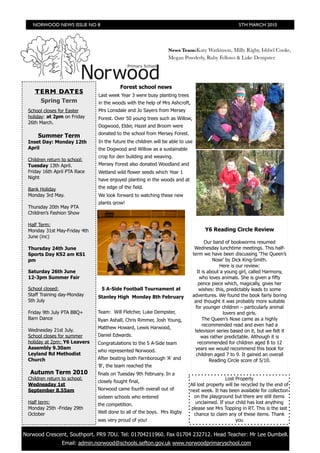NORWOOD NEWS ISSUE NO 8                                                                           5TH MARCH 2010




                                                                News Team:Katy Watkinson, Milly Rigby, Ishbel Cooke,
                                                                Megan Powderly, Ruby Fellows & Luke Dempster




                                         Forest school news
    TERM DATES
                              Last week Year 3 were busy planting trees
       Spring Term            in the woods with the help of Mrs Ashcroft,
 School closes for Easter     Mrs Lonsdale and Jo Sayers from Mersey
 holiday: at 2pm on Friday    Forest. Over 50 young trees such as Willow,
 26th March.
                              Dogwood, Elder, Hazel and Broom were
                              donated to the school from Mersey Forest.
     Summer Term
 Inset Day: Monday 12th       In the future the children will be able to use
 April                        the Dogwood and Willow as a sustainable
                              crop for den building and weaving.
 Children return to school:
 Tuesday 13th April.          Mersey Forest also donated Woodland and
 Friday 16th April PTA Race   Wetland wild flower seeds which Year 1
 Night                        have enjoyed planting in the woods and at
 Bank Holiday                 the edge of the field.
 Monday 3rd May.              We look forward to watching these new
                              plants grow!
 Thursday 20th May PTA
 Children’s Fashion Show

 Half Term:
 Monday 31st May-Friday 4th                                                          Y6 Reading Circle Review
 June (inc)
                                                                                      Our band of bookworms resumed
 Thursday 24th June                                                             Wednesday lunchtime meetings. This half-
 Sports Day KS2 am KS1                                                         term we have been discussing ‘The Queen’s
 pm                                                                                       Nose’ by Dick King-Smith.
                                                                                             Here is our review:
 Saturday 26th June                                                               It is about a young girl, called Harmony,
 12-3pm Summer Fair                                                                who loves animals. She is given a fifty
                                                                                   pence piece which, magically, gives her
 School closed:                5 A-Side Football Tournament at                     wishes: this, predictably leads to some
 Staff Training day-Monday    Stanley High Monday 8th February                 adventures. We found the book fairly boring
 5th July                                                                       and thought it was probably more suitable
                                                                                 for younger children – particularly animal
 Friday 9th July PTA BBQ+     Team: Will Fletcher, Luke Dempster,                              lovers and girls.
 Barn Dance                   Ryan Ashall, Chris Rimmer, Josh Young,                 The Queen’s Nose came as a highly
                                                                                     recommended read and even had a
                              Matthew Howard, Lewis Harwood,
 Wednesday 21st July.                                                           television series based on it, but we felt it
 School closes for summer     Daniel Edwards.                                       was rather predictable. Although it is
 holiday at 2pm: Y6 Leavers   Congratulations to the 5 A-Side team                recommended for children aged 8 to 12
 Assembly 9.30am                                                                years we would recommend this book for
                              who represented Norwood.
 Leyland Rd Methodist                                                            children aged 7 to 9. It gained an overall
 Church                       After beating both Farnborough 'A' and                     Reading Circle score of 5/10.
                              'B', the team reached the
  Autumn Term 2010            finals on Tuesday 9th February. In a
 Children return to school:                                                                 Lost Property
                              closely fought final,
 Wednesday 1st                                                            All lost property will be recycled by the end of
 September 8.55am             Norwood came fourth overall out of          next week. It has been available for collection
                              sixteen schools who entered                   on the playground but there are still items
 Half term:                   the competition.                               unclaimed. If your child has lost anything
 Monday 25th -Friday 29th                                                 please see Mrs Topping in RT. This is the last
 October                      Well done to all of the boys. Mrs Rigby       chance to claim any of these items. Thank
                              was very proud of you!                                              you


Norwood Crescent, Southport. PR9 7DU. Tel: 01704211960. Fax 01704 232712. Head Teacher: Mr Lee Dumbell.
 	
                 Email: admin.norwood@schools.sefton.gov.uk www.norwoodprimaryschool.com
 