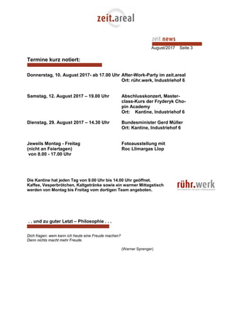 August/2017 Seite 3
Termine kurz notiert:
Donnerstag, 10. August 2017- ab 17.00 Uhr After-Work-Party im zeit.areal
Ort: rühr.werk, Industriehof 6
Samstag, 12. August 2017 – 19.00 Uhr Abschlusskonzert, Master-
class-Kurs der Fryderyk Cho-
pin Academy
Ort: Kantine, Industriehof 6
Dienstag, 29. August 2017 – 14.30 Uhr Bundesminister Gerd Müller
Ort: Kantine, Industriehof 6
Jeweils Montag - Freitag Fotoausstellung mit
(nicht an Feiertagen) Roc Llimargas Llop
von 8.00 - 17.00 Uhr
Die Kantine hat jeden Tag von 9.00 Uhr bis 14.00 Uhr geöffnet.
Kaffee, Vesperbrötchen, Kaltgetränke sowie ein warmer Mittagstisch
werden von Montag bis Freitag vom dortigen Team angeboten.
. . und zu guter Letzt – Philosophie . . .
Dich fragen: wem kann ich heute eine Freude machen?
Denn nichts macht mehr Freude.
(Werner Sprenger)
 
