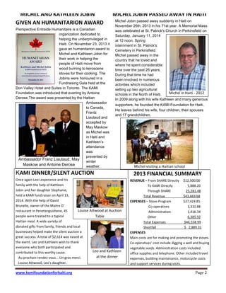 www.kamifoundationforhaiti.org Page 2
MICHEL AND KATHLEEN JOBIN
GIVEN AN HUMANITARION AWARD
Pierspective Entraide Humanitaire is a Canadian
organization dedicated to
helping the underprivileged in
Haiti. On November 23, 2013 it
gave an humanitarion award to
Michel and Kathleen Jobin for
their work in helping the
people of Haiti move from
wood burning to keroscene
stoves for their cooking. The
Jobins were honoured in a
Fundraising Gala held at the
Don Valley Hotel and Suites in Toronto. The KAMI
Foundation was introduced that evening by Antoine
Derose.The award was presented by the Haitian
Ambassador
to Canada,
Frantz
Liautaud and
accepted by
May Maskow
as Michel was
in Haiti and
Kathleen’s  
attendance
was
prevented by
winter
weather.
KAMI DINNER/SILENT AUCTION
Once again Leo Lesperance and his
family with the help of Kathleen
Jobin and her daughter Stephanie,
held a KAMI fund raiser on April 13,
2014. With the help of David
Brunelle, owner of the Maitre D'
restaurant in Penetanguishene, 45
people were treated to a typical
Haitian meal. A wide variety of
donated gifts from family, friends and local
businesses helped make the silent auction a
great success. A total of $2,614 was raised at
the event. Leo and Kathleen wish to thank
everyone who both participated and
contributed to this worthy cause.
Au prochain rendez-vous... Un gros merci.
Louise Attwood,  Leo’s  daughter.
MICHEL JOBIN PASSED AWAY IN HAITI
Michel Jobin passed away suddenly in Haiti on
November 26th, 2013 in his 71st year. A Memorial Mass
was celebrated at St. Patrick's Church in Perkinsfield on
Saturday, January 11, 2014
at 12 noon. Spring
internment in St. Patrick's
Cemetery in Perkinsfield.
Michel passed away in the
country that he loved and
where he spent considerable
time over the past 26 years.
During that time he had
been involved in numerous
activities which included
setting up two agricultural
schools in the North of Haiti.
In 2009 along with his wife Kathleen and many generous
supporters, he founded the KAMI Foundation for Haiti.
He leaves behind his wife, four children, their spouses
and 17 grandchildren.
2013 FINANCIAL SUMMARY
REVENUE – From SHARE Directly $12,500.00
To KAMI Directly 5,888.20
Through SHARE 25,281.48
Total Revenue $43,669.68
EXPENSES – Stove Program $37,424.85
Co-operatives 1,331.88
Administration 1,416.34
Other 6,385.92
Total Expenses $46,558.99
Shortfall $ 2,889.31
EXPENSES
Main costs are for making and promoting the stoves.
Co-operatives’ cost include digging a well and buying
vegetable seeds. Administration costs included
office supplies and telephone. Other included travel
expenses, building maintenance, motorcycle costs
and support services during visits.
Leo and Kathleen
at the dinner
Michel visiting a Haitian school
Ambassador Franz Liautaud, May
Maskow and Antoine Derose
Michel in Haiti - 2012
Louise Attwood at Auction
Table
 
