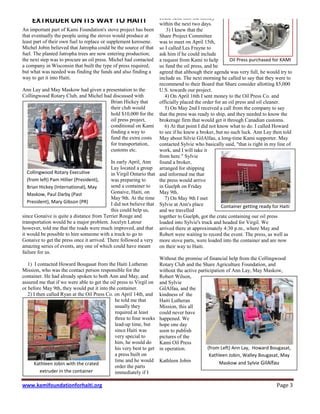 www.kamifoundationforhaiti.org Page 3
EXTRUDER ON ITS WAY TO HAITI
An important part of Kami Foundation's stove project has been
that eventually the people using the stoves would produce at
least part of their own fuel to replace or supplement kerosene.
Michel Jobin believed that Jatropha could be the source of that
fuel. The planted Jatropha trees are now entering production;
the next step was to procure an oil press. Michel had contacted
a company in Wisconsin that built the type of press required,
but what was needed was finding the funds and also finding a
way to get it into Haiti.
Ann Lay and May Maskow had given a presentation to the
Collingwood Rotary Club, and Michel had discussed with
Brian Hickey that
their club would
hold $10,000 for the
oil press project,
conditional on Kami
finding a way to
fund the extra costs
for transportation,
customs etc.
In early April, Ann
Lay located a group
in Virgil Ontario that
was preparing to
send a container to
Gonaive, Haiti, on
May 9th. At the time
I did not believe that
this could help us,
since Gonaive is quite a distance from Terrier Rouge and
transportation would be a major problem. Jocelyn Latour
however, told me that the roads were much improved, and that
it would be possible to hire someone with a truck to go to
Gonaive to get the press once it arrived. There followed a very
amazing series of events, any one of which could have meant
failure for us.
1) I contacted Howard Bougasat from the Haiti Lutheran
Mission, who was the contact person responsible for the
container. He had already spoken to both Ann and May, and
assured me that if we were able to get the oil press to Virgil on
or before May 9th, they would put it into the container.
2) I then called Ryan at the Oil Press Co. on April 14th, and
he told me that
usually they
required at least
three to four weeks
lead-up time, but
since Haiti was
very special to
him, he would do
his very best to get
a press built on
time and he would
order the parts
immediately if I
could send him the money
within the next two days.
3) I knew that the
Share Project Committee
was to meet on April 15th,
so I called Les Frayne to
ask him if he could include
a request from Kami to help
us fund the oil press, and he
agreed that although their agenda was very full, he would try to
include us. The next morning he called to say that they were to
recommend to their Board that Share consider allotting $5,000
U.S. towards our project.
4) On April 16th I sent money to the Oil Press Co. and
officially placed the order for an oil press and oil cleaner.
5) On May 2nd I received a call from the company to say
that the press was ready to ship, and they needed to know the
brokerage firm that would get it through Canadian customs.
6) At that point I did not know what to do. I called Howard
to see if he knew a broker, but no such luck. Ann Lay then told
May about Silvie GilAlfau, a long-time Kami supporter. May
contacted Sylvie who basically said, "that is right in my line of
work, and I will take it
from here." Sylvie
found a broker,
arranged for shipping
and informed me that
the press would arrive
in Guelph on Friday
May 9th.
7) On May 9th I met
Sylvie at Ann's place
and we travelled
together to Guelph, got the crate containing our oil press
loaded into Sylvie's truck and headed for Virgil. We
arrived there at approximately 4:30 p.m., where May and
Robert were waiting to record the event. The press, as well as
more stove parts, were loaded into the container and are now
on their way to Haiti.
Without the promise of financial help from the Collingwood
Rotary Club and the Share Agriculture Foundation, and
without the active participation of Ann Lay, May Maskow,
Robert Wilson,
and Sylvie
GilAlfau, and the
kindness of the
Haiti Lutheran
Mission, this all
could never have
happened. We
hope one day
soon to publish
pictures of the
Kami Oil Press
in operation.
Kathleen Jobin
Collingwood Rotary Executive
(from left) Pam Hillier (President),
Brian Hickey (International), May
Maskow, Paul Darby (Past
President), Mary Gibson (PR)
Oil Press purchased for KAMI
(from Left) Ann Lay, Howard Bougasat,
Kathleen Jobin, Walley Bougasat, May
Maskow and Sylvie GilAlfau
Container getting ready for Haiti
Kathleen Jobin with the crated
extruder in the container
 