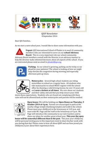 QSIP 
Newsletter 
8 
September 
2014 
Dear 
QSI 
Families, 
As 
we 
start 
a 
new 
school 
year, 
I 
would 
like 
to 
share 
some 
information 
with 
you: 
Urgent: 
QSI 
International 
School 
of 
Phuket 
is 
in 
need 
of 
community 
members 
who 
are 
interested 
to 
serve 
on 
our 
school 
Advisory 
Board. 
This 
is 
a 
very 
important 
role 
our 
school 
community. 
Advisory 
Board 
members 
consult 
with 
the 
Director 
in 
an 
advisory 
manner 
to 
help 
the 
director 
make 
informed 
decisions 
about 
all 
aspects 
of 
the 
school. 
If 
you 
are 
interested 
please 
send 
an 
email 
to 
phuket@qsi.org. 
Parking: 
As 
our 
school 
is 
growing, 
parking 
can 
be 
tricky 
so 
we 
plead 
for 
your 
patience! 
The 
school 
is 
looking 
at 
how 
we 
might 
help 
eleviate 
the 
congestion 
during 
morning 
and 
especially 
afternoon 
pick 
up 
times. 
Motorcycles: 
Several 
high 
school 
students 
are 
riding 
motorbikes 
to 
school 
on 
a 
regular 
basis. 
All 
students 
who 
ride 
motorcycles 
to 
school 
MUST 
register 
with 
the 
school 
office 
by 
showing 
a 
valid 
driving 
license, 
be 
over 
15 
years 
old 
and 
wear 
a 
helmet 
at 
all 
times. 
We 
care 
about 
our 
students 
and 
their 
safety 
and 
ask 
that 
you 
help 
ensure 
your 
child 
meets 
these 
expectations. 
Students 
who 
are 
found 
not 
complying 
with 
these 
rules 
will 
not 
be 
allowed 
back 
on 
their 
motorcycles 
and 
parents 
will 
be 
notified. 
Open 
house: 
We 
will 
be 
holding 
our 
Open 
House 
on 
Thursday, 
9 
October 
2014 
at 
4 
p.m. 
Parents 
are 
encouraged 
to 
park 
at 
the 
nearby 
village 
temple 
(Samkong 
temple) 
and 
walk 
to 
the 
school. 
Please 
meet 
your 
child(ren) 
in 
the 
breezeway 
at 
3:45 
p.m. 
and 
meet 
with 
Mr. 
Page 
and 
the 
staff 
in 
the 
breezeway 
at 
4 
p.m. 
Mr. 
Page 
will 
introduce 
the 
community 
to 
our 
new 
teachers 
and 
to 
share 
our 
plans 
for 
another 
great 
school 
year. 
This 
year 
the 
open 
house 
will 
be 
somewhat 
different 
than 
in 
the 
past. 
This 
year 
your 
child(ren) 
will 
be 
personal 
inviting 
you 
to 
this 
important 
event 
to 
share 
his/her 
work 
with 
you 
during 
that 
day! 
Please 
come 
to 
hear 
all 
about 
QSIP 
and 
see 
how 
proud 
you 
child(ren) 
is/are 
about 
their 
experiences 
here. 
 