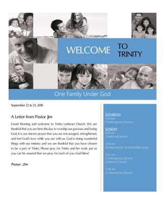 September 22 & 23, 2018
A Letter from Pastor Jim
Good Morning and welcome to Trinity Lutheran Church. We are
thankful that you are here this day to worship our gracious and loving
God. It is our sincere prayer that you are encouraged, strengthened,
and feel God's love while you are with us. God is doing wonderful
things with our ministry and we are thankful that you have chosen
to be a part of Trinity. Please pray for Trinity and her work just as
you can be assured that we pray for each of you. God bless!
Pastor Jim
One Family Under God
SATURDAY
5:00 pm
Contemporary Service
SUNDAY
8:00 am
Traditional Service
9:00 am
Sunday School & Adult Bible Study
9:45 am
Contemporary Service
Children’s Church
11:30 am
Contemporary Service
TO
TRINITYWELCOME
 