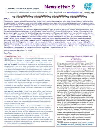 "AHAVA" CHILDREN & YOUTH VILLAGE                                     Newsletter 9
     The Association for the Advancement of Children and Youth at Risk             POB 4, Kiryat Bialik. Israel www.villageahava.org          January 2011


Hello All,
This newsletter traverses worlds, both emotional and physical. From a meeting in a therapy room at the village through the eyes of Judith, the biblio-
therapist; through the participation of our resident psychologist at a convention in South Africa, where the village was presented alongside the movie
that he created; and up till the upcoming trip of Orit, a village graduate and resident of the 18+ project, to represent the village at fundraising functions
held by Bnai Zion in Baltimore and Miami, USA.
Here, in K. Bialik the therapeutic and educational work is going ahead at full speed, at school, in after- school activities, at educational projects, in the
therapy rooms and even on the pathways. As part of our girls’ project “Eshet Chayil” (Woman of Valor), on the last Thursday of December we held a
girls-only clothing and accessories fair. We allowed the girls to enjoy an afternoon of shopping with loads of items, pre-used and new, all of their own
choice, and paid for with Monopoly money. With the help of the students, “shinshins” and other people, and thanks to the donations of the companies:
“Lucci”, “Tamnoon”, “H&O”, “Cotton” we were able to collect hundreds of quality items which will now enrich the closets of the girls here at the
village. The most exciting experience was the accompaniment of those girls who are regularly in the Vacation Group, those children whose entire
wardrobe is based on the village system. They were invited to make their purchases half an hour before all the others, and they reveled in this
opportunity and in the fitting rooms; they enjoyed each and every item, whether carrying the ticket of a new garment or pre-used, and they filled their
baskets with obvious joy. This is an opportunity to thank once again all those who donated and assisted in the organization of this special and moving
afternoon – from the clothing department-stores that donated with a warm and caring heart; the project staff team and the village staff members who
baked (women’s shopping cannot be complete without coffee and pastries..) and accompanied the girls.
With the blessing of dew and rain, “Tal Umatar”,
Sarah Peleg

And that child is me... A talk with an “Ahava” graduate                                          "To the place in which I delight my feet bring me.”
                                                                                                                         (Hillel the Elder)
Who am I? Orit Uziel, 20 years old, just recently demobilized from the IDF, and I have
been living in an 18+ apartment for the last two years. I work as a restaurant hostess,                                By Judith Levison
                                                                                                              Bibliotherapist and Jungian Therapist
and I am planning a trip to Thailand in the spring. I intend to go to college next year.
                                                                                              16 years ago, upon completing my bibliotherapy studies, I found
What sort of a kid was I? I arrived at the village at the age of 12 together with three       myself standing before a gate with a sign that read: "Ahava"
younger brothers (I have 5). Our home was not a place where I could develop, express          Children and Youth Village, and apparently indeed "To the place in
myself and succeed. I was a sociable child, with leadership qualities. I held a lead part     which I delight, my feet bring me.” (Hillel the Elder). It would seem
in the dance troupe and participated in the singing ensemble. I was a good girl, but I        that my “inner guide” sent me here, knowing the purpose of that.
didn’t like to study much and preferred to connect with the social activities of the          Since then, I have been working here and in other establishments
village. Thinking back on it now, I would like to go back. I was a queen, my worries          that deal with children and youth that have experienced trauma
were very minor compared to those I have to deal with today – paying the bills, buying        and abuse. Happily, I am still here, at a place where a search for a
food etc.                                                                                     framework and a suitable professional home has proven to be “the
A significant experience from the village. The graduation ceremony was very                   best place” for me. It has taken me time to find out that I too carry
meaningful for me. It was the moment when I realized that the nursery was over,               with me childhood traumas, with all that this entails. My work
there is nobody to help me, I am embarking upon life. For months I had been                   comes from a place of “the injured therapist”. The meeting with
anticipating the moment of graduation when I would leave the confines of the                  children and adolescents having such harsh life-stories is a meeting
framework, and then suddenly, in the last few days before the ceremony, I started to          with a lot of pain, abandonment, depression and helplessness; but
comprehend the meaning of leaving. Together with the anticipation of the move to              also with charity, love and hope. This is a common journey. I
18+, I cried a lot.                                                                           constantly feel the energies that flow in the therapy field in bipolar
                                                                                              directions, between the patients and me, between the wound and
What did I take from the village? To value things. When I left the village I learned to
                                                                                              the healing. When there is transformation in therapy, sometimes
appreciate just how important and significant this place is. It is only when you lose
                                                                                              years later, there is a huge excitement - a feeling of birth, of a
something you understand its loss and significance. Because of this I would go back,
                                                                                              miracle… I feel that the legacy and spirit of Beate Berger are
and I would change such a lot – I would give more of myself, as during certain periods
                                                                                              present at "Ahava": the charity and determination show through.
in my adolescence I did not understand how much I was receiving and how much I was
                                                                                              Within the name of the place there lies her bequest: “A name has
able to give back in return, to other students. I would study properly. I used to make
                                                                                              meaning – the foundation of educating children must be love”. And
fun of the study material, and now I know how important it is to study well and to
                                                                                              indeed, the torn, traumatized soul, hurt at a tender age, can be
properly graduate from high school.
                                                                                              saved and rehabilitated only by a human contact of acceptance,
Something that I am proud of today… The journey to the USA to represent "Ahava"               inclusion and love.
and the 18+ project. I am an example of one who has been confronted with many                 At "Ahava" I have found the large receptacle that has made it
chances to stumble in life, to make the wrong choices and to ruin ones future, and            possible for me to build the “safe place” for my patients, starting
"Ahava" has helped me through all of that. My brothers did not make it. I have always         with the physical elements (appropriate treatment room, facility to
                                                                                              cook with the children etc..) through the opportunities for
had someone to stand behind me, to talk with me, to support me, to help me
                                                                                              development, guidance and learning in varied professional circles.
distinguish between good and bad. In contrast to my brothers, I have a strong                 I believe in parallel processes, and know that the children who
backbone with the ability to know good from bad, but I could not have done this               came and are coming to "Ahava" are receiving a containing,
alone. Even today, it is clear to me that my residing in the 18+ project is the key factor    accepting space, one that teaches and encourages growth
that enables me to continue to develop and grow, and each day at the village I take           processes.
yet another meaningful step toward my own future.                                             I close with the words of songwriter Arkadi Duchin: “ I have love/
                                                                                              and it will awaken and touch/ I have love/ and it will prevail…”
 