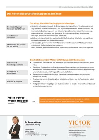 10 | emotion banking Newsletter | Dezember 2012



Das victor Modul Gefährdungspotentialanalyse


                             Das victor Modul Gefährdungspotentialanalyse:
                             ... ist speziell auf das psychosoziale Gefährdungspotential lt. gesetzlicher Vorgabe ausgerichtet.
Beeinträchtigungs-
faktoren identifizieren      … zeigt detailliert die Einflussfaktoren auf das psychische Wohlbefinden der Mitarbeiter auf (z.B.
                               Arbeitsschutz, Qualifizierung, Lern- und Entwicklungsmöglichkeiten, soziale Rückendeckung,
                               Zusammenarbeit, Information und Mitsprache, Sinnhaftigkeit der Arbeit, Arbeitsmenge,
Ansatzpunkte                   Störungen, emotionale Beeinflussungen, Arbeitszeit).
erkennen                     … gibt Ihnen ein klares Istbild des psychischen Wohlbefindens Ihrer Mitarbeiter und zeigt Ihnen
                               wichtige Ansatzpunkte, um dieses zu optimieren.
                             … unterstützt Sie, gemeinsam mit Ihren Mitarbeitern, mehr Freude an der Arbeit zu entwickeln
Mitarbeiter mit Freude         und störende Quellen dialogisch zu reduzieren.
an der Arbeit
                             … ist für Vorstände, Personalverantwortliche, Personalrat und Betriebsrat sowie Führungskräfte.




                             Das bietet das victor Modul Gefährdungspotentialanalyse:
individuell &                •	 Umfassenden Überblick über das bestehende psychosoziale Gefährdungspotential in Ihrem
handlungsanleitend              Haus.
                             •	 Detaillierte Einblicke über die Einschätzung von Führungskräften und Mitarbeitern zu ihrem
                                Wohlbefinden anhand wesentlicher Einflussfaktoren sowie Identifikation von Wahrnehmungs-
Kompetent &                     unterschieden zwischen Führungskräften und Mitarbeitern.
treffsicher                  •	 Saubere und präzise Aufbereitung der Ergebnisse in aussagestarkem und handlungs-
                                anleitendem Bericht.
                             •	 Ansatzpunkte, um die Entwicklung Ihrer Mitarbeiter zu fördern und die Freude an der Arbeit
Einfach & bequem                zu stärken.
                             •	 Fertige Checklisten, Fragebögen und Begleitschreiben, so dass Sie ohne viel Aufwand schnell
                                und einfach starten können.




 Volle Power -                               Das victor Modul Gefährungspotentialanalyse können Sie bereits ab € 2.000.-*
 wenig Budget!                               erhalten und ideal mit Ihrer victor Analyse kombinieren (*exkl. Mwst.).




                      Dr. Barbara Aigner
                      Geschäftsführung

                      Theaterplatz 5
                                                                                          www.emotion-banking.com
                      A-2500 Baden
                                                                                          www.bankdesjahres.com
                      P: +43 2252 25 48 45
                                                                                          www.victorgala.com
                      barbara.aigner@emotion-banking.at
                                                                                          www.bankingexzellenz.com
 