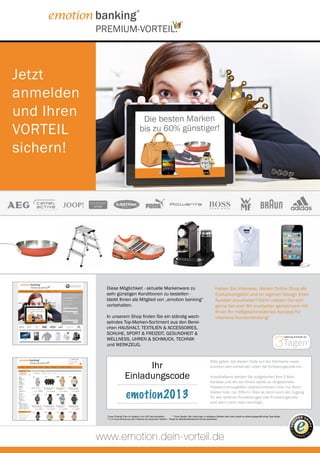PREMIUM-VORTEIL.



Jetzt
anmelden
und Ihren
VORTEIL
                                                                                                                                 *




sichern!




              Diese Möglichkeit - aktuelle Markenware zu                                                                 Alle Artikel können ganz einfach per Telefon,
                                                                                                                          Haben Sie Interesse, diesen Online-Shop als
              sehr günstigen Konditionen zu bestellen -                                                                  oder über unserenund im eigenen Design Ihren
                                                                                                                          Exklusivangebot Onlineshop bestellt werden.
              bleibt Ihnen als Mitglied von „emotion banking“                                                             Kunden anzubieten? Dann melden Sie sich
              vorbehalten.                                                                                               Telefon:bei uns! Wir 55 898*** gemeinsam mit
                                                                                                                          gerne 0180 / 55 erarbeiten
                                                                                                                         www.dein-vorteil.de
                                                                                                                          Ihnen Ihr maßgeschneidertes Konzept für
              In unserem Shop finden Sie ein ständig wech-                                                                intensive Kundenbindung!
              selndes Top-Marken-Sortiment aus den Berei-                                                                Ganz bequem - 24 Stunden am Tag - rund
              chen HAUSHALT, TEXTILIEN & ACCESSOIRES,                                                                    um die Uhr.


                                                                                                                                                                                       3Tagen
              SCHUHE, SPORT & FREIZEIT, GESUNDHEIT &
                                                                                                                                                                                                 Lieferung innerhalb von
              WELLNESS, UHREN & SCHMUCK, TECHNIK                                                                                                                                                                           **


              und WERKZEUG.


                                                                                                                      Bitte geben Sie diesen Code auf der Startseite (www.
                                      Ihr                                                                             emotion.dein-vorteil.de) unten bei Einladungscode ein.

                                Einladungscode                                                                        Anschließend werden Sie aufgefordert Ihre E-Mail-
                                                                                                                      Adresse und ein von Ihnen selbst zu vergebendes
                                                                                                                      Passwort einzugeben (alphanumerisch bzw. nur Buch-

                                 emotion2013                                                                          staben bzw. nur Ziffern). Dies ist dann auch der Zugang
                                                                                                                      für alle weiteren Anmeldungen (der Einladungscode
                                                                                                                      wird dann nicht mehr benötigt).


              * Unser Produkt-Preis im Vergleich zum UVP des Herstellers.       ** Ohne Gewähr. Bei Lieferungen in entlegene Gebiete oder Inseln dauert es erfahrungsgemäß einige Tage länger.
              *** 0,14 € pro Minute aus dem Festnetz der deutschen Telekom - Preise für Mobilfunkteilnehmer können abweichen




            www.emotion.dein-vorteil.de
 