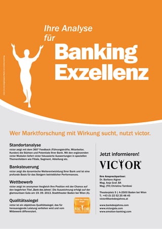 12 | emotion banking Newsletter | Dezember 2012




                                                                                         Ihre Analyse
                                                                                         für

                                                                                                  Banking
victor ist eine eingetragene Marke von emotion banking.




                                                                                                  Exzellenz

                                                          Wer Marktforschung mit Wirkung sucht, nutzt victor.
                                                          Standortanalyse
                                                          victor zeigt mit dem 360º Feedback (Führungs­ räfte, Mitarbeiter,
                                                                                                         k
                                                          Kunden) die Stärken und Potentiale Ihrer Bank. Mit den ergänzenden
                                                          victor Modulen liefert victor fokussierte Auswertungen in speziellen        Jetzt informieren!
                                                          Themenfeldern wie Filiale, Segment, Abteilung etc.


                                                          Banksteuerung
                                                          victor zeigt die dynamische Weiterentwicklung Ihrer Bank und ist eine
                                                          profunde Basis für das Steigern betrieblicher Performances.
                                                                                                                                      Ihre Ansprechpartner:
                                                                                                                                      Dr. Barbara Aigner
                                                          wettbewerb                                                                  Mag. Anja Graf, BA
                                                          victor zeigt im anonymen Vergleich Ihre Position mit der Chance auf         Mag. (FH) Christina Tambosi
                                                          den begehrten Titel „Bank des Jahres“. Die Auszeichnung erfolgt auf der
                                                          glamourösen Gala am 19. 09. 2013, Stadttheater Baden bei Wien (A).          Theaterplatz 5 | A-2500 Baden bei Wien
                                                                                                                                      T.: +43 (0) 22 52 25 48 45
                                                                                                                                      victor@bankdesjahres.at
                                                          Qualitätssiegel
                                                          victor ist ein objektives Qualitätssiegel, das für                          www.bankdesjahres.com
                                                          herausragende Leistung verliehen wird und vom                               www.victorgala.com
                                                          Mitbewerb differenziert.                                                    www.emotion-banking.com
 