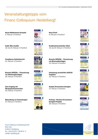 14 | emotion banking Newsletter | Dezember 2012




Veranstaltungstipps vom
Finanz Colloquium Heidelberg!

Neues Meldewesen Kompakt            Neue FinaV
5. Februar in Frankfurt             6. Februar in Frankfurt




Groß-/Mio.-Kredite                  Kreditnehmereinheiten 2013
18. bis 19. Februar in Frankfurt    19. bis 20. Februar in Frankfurt




Compliance Aufsichtsrecht           Branche SPEZIAL – Finanzierung
21. Februar in Frankfurt            von Bioenergieanlagen
                                    25. Februar in Frankfurt




Branche SPEZIAL – Finanzierung      Umsetzung verschärfter AnSFuG-
von Windnergieanlagen               Vorgaben
26. Februar in Frankfurt            25. Februar in Frankfurt




Zum Umgang mit                      Analyse Erneuerbare Energien
Wertpapierbeschwerden               27. Februar in Frankfurt
26. Februar in Frankfurt




Behandlung von Zuwendungen          Prüfung / Revision Erneuerbare-
27. Februar in Frankfurt            Energien-Projekte
                                    28. Februar in Frankfurt




Finanz Colloquium Heidelberg GmbH
Plöck 32a
D-69117 Heidelberg
Tel.: +49 (0) 6221 / 99 89 8 - 0                                                     Finanz Colloquium
info@fc-heidelberg.de                                                                    Heidelberg
 