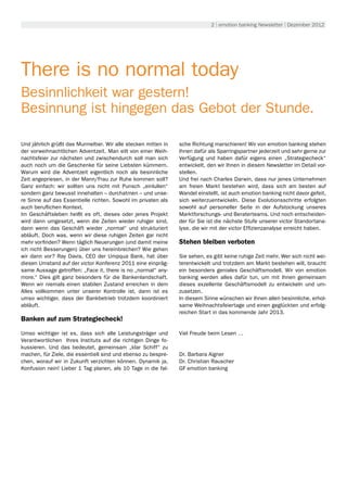 2 | emotion banking Newsletter | Dezember 2012




There is no normal today
Besinnlichkeit war gestern!
Besinnung ist hingegen das Gebot der Stunde.

Und jährlich grüßt das Murmeltier. Wir alle stecken mitten in   sche Richtung marschieren! Wir von emotion banking stehen
der vorweihnachtlichen Adventzeit. Man eilt von einer Weih-     Ihnen dafür als Sparringspartner jederzeit und sehr gerne zur
nachtsfeier zur nächsten und zwischendurch soll man sich        Verfügung und haben dafür eigens einen „Strategiecheck“
auch noch um die Geschenke für seine Liebsten kümmern.          entwickelt, den wir Ihnen in diesem Newsletter im Detail vor-
Warum wird die Adventzeit eigentlich noch als besinnliche       stellen.
Zeit angepriesen, in der Mann/Frau zur Ruhe kommen soll?        Und frei nach Charles Darwin, dass nur jenes Unternehmen
Ganz einfach: wir sollten uns nicht mit Punsch „einlullen“      am freien Markt bestehen wird, dass sich am besten auf
sondern ganz bewusst innehalten – durchatmen – und unse-        Wandel einstellt, ist auch emotion banking nicht davor gefeit,
re Sinne auf das Essentielle richten. Sowohl im privaten als    sich weiterzuentwickeln. Diese Evolutionsschritte erfolgten
auch beruflichen Kontext.                                       sowohl auf personeller Seite in der Aufstockung unseres
Im Geschäftsleben heißt es oft, dieses oder jenes Projekt       Marktforschungs- und Beraterteams. Und noch entscheiden-
wird dann umgesetzt, wenn die Zeiten wieder ruhiger sind,       der für Sie ist die nächste Stufe unserer victor Standortana-
dann wenn das Geschäft wieder „normal“ und strukturiert         lyse, die wir mit der victor Effizienzanalyse erreicht haben.
abläuft. Doch was, wenn wir diese ruhigen Zeiten gar nicht
mehr vorfinden? Wenn täglich Neuerungen (und damit meine        Stehen bleiben verboten
ich nicht Besserungen) über uns hereinbrechen? Wie gehen
wir dann vor? Ray Davis, CEO der Umpqua Bank, hat über          Sie sehen, es gibt keine ruhige Zeit mehr. Wer sich nicht wei-
diesen Umstand auf der victor Konferenz 2011 eine einpräg-      terentwickelt und trotzdem am Markt bestehen will, braucht
same Aussage getroffen: „Face it, there is no „normal“ any-     ein besonders geniales Geschäftsmodell. Wir von emotion
more.“ Dies gilt ganz besonders für die Bankenlandschaft.       banking werden alles dafür tun, um mit Ihnen gemeinsam
Wenn wir niemals einen stabilen Zustand erreichen in dem        dieses exzellente Geschäftsmodell zu entwickeln und um-
Alles vollkommen unter unserer Kontrolle ist, dann ist es       zusetzen.
umso wichtiger, dass der Bankbetrieb trotzdem koordiniert       In diesem Sinne wünschen wir Ihnen allen besinnliche, erhol-
abläuft.                                                        same Weihnachtsfeiertage und einen geglückten und erfolg-
                                                                reichen Start in das kommende Jahr 2013.
Banken auf zum Strategiecheck!

Umso wichtiger ist es, dass sich alle Leistungsträger und       Viel Freude beim Lesen …
Verantwortlichen Ihres Instituts auf die richtigen Dinge fo-
kussieren. Und das bedeutet, gemeinsam „klar Schiff“ zu
machen, für Ziele, die essentiell sind und ebenso zu bespre-    Dr. Barbara Aigner
chen, worauf wir in Zukunft verzichten können. Dynamik ja,      Dr. Christian Rauscher
Konfusion nein! Lieber 1 Tag planen, als 10 Tage in die fal-    GF emotion banking
 