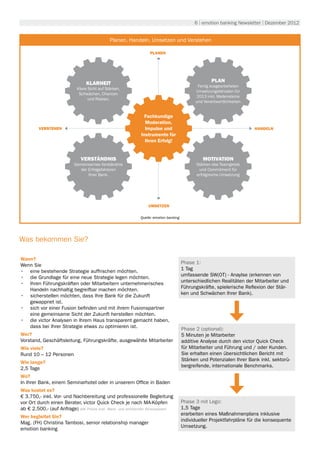 6 | emotion banking Newsletter | Dezember 2012


                                                               Umwelt
                                              Planen, Handeln, Umsetzen und Verstehen

                                                                  PLANEN




                                 KLARHEIT                                                            PLAN
                                                                                              Fertig ausgearbeiteten
                            Klare Sicht auf Stärken,
                                                                                             Umsetzungsfahrplan für
                             Schwächen, Chancen
                                                                                             2013 inkl. Meilensteine
                                  und Risiken.
                                                                                             und Verantwortlichkeiten


                                                               Fachkundige
                                                               Moderation,
         VERSTEHEN                                             Impulse und                                              HANDELN
                                                             Instrumente für
                                                               Ihren Erfolg!


                              VERSTÄNDNIS                                                        MOTIVATION
                           Gemeinsames Verständnis                                            Stärken des Teamgeists
                              der Erfolgsfaktoren                                              und Commitment für
                                  Ihrer Bank.                                                 erfolgreiche Umsetzung




                                                                 UMSETZEN

                                                             Quelle: emotion banking




Was bekommen Sie?

Wann?
                                                                                       Phase 1:
Wenn Sie
                                                                                       1 Tag
•	 eine bestehende Strategie auffrischen möchten.
                                                                                       umfassende SW(OT) - Anaylse (erkennen von
•	 die Grundlage für eine neue Strategie legen möchten.
                                                                                       unterschiedlichen Realitäten der Mitarbeiter und
•	 Ihren Führungskräften oder Mitarbeitern unternehmerisches
                                                                                       Führungskräfte, spielerische Reflexion der Stär-
   Handeln nachhaltig begreifbar machen möchten.
                                                                                       ken und Schwächen Ihrer Bank).
•	 sicherstellen möchten, dass Ihre Bank für die Zukunft
   gewappnet ist.
•	 sich vor einer Fusion befinden und mit ihrem Fusionspartner
   eine gemeinsame Sicht der Zukunft herstellen möchten.
•	 die victor Analysen in Ihrem Haus transparent gemacht haben,
   dass bei Ihrer Strategie etwas zu optimieren ist.                                   Phase 2 (optional):
Wer?                                                                                   5 Minuten je Mitarbeiter
Vorstand, Geschäftsleitung, Führungskräfte, ausgewählte Mitarbeiter                    additive Analyse durch den victor Quick Check
Wie viele?                                                                             für Mitarbeiter und Führung und / oder Kunden.
Rund 10 – 12 Personen                                                                  Sie erhalten einen übersichtlichen Bericht mit
                                                                                       Stärken und Potenzialen Ihrer Bank inkl. sektorü-
Wie lange?
                                                                                       bergreifende, internationale Benchmarks.
2,5 Tage
Wo?
In Ihrer Bank, einem Seminarhotel oder in unserem Office in Baden
Was kostet es?
€ 3.750,- inkl. Vor- und Nachbereitung und professionelle Begleitung
vor Ort durch einen Berater, victor Quick Check je nach MA-Köpfen                      Phase 3 mit Lego:
ab € 2.500.- (auf Anfrage) alle Preise exkl. Mwst. und anfallender Reisespesen         1,5 Tage
                                                                                       erarbeiten eines Maßnahmenplans inklusive
Wer begleitet Sie?
                                                                                       individueller Projektfahrpläne für die konsequente
Mag. (FH) Christina Tambosi, senior relationship manager
                                                                                       Umsetzung.
emotion banking
 