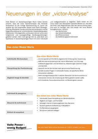 7 | emotion banking Newsletter | Dezember 2012




Neuerungen in der „victor-Analyse“
Viele Banken im deutschsprachigen Raum haben bereits            und maßgeschneidert zu begleiten. Dafür bieten wir mit
erkannt, dass die victor Standortanalyse das führende           victor neben dem Basispaket spezielle Module an, wie etwa
Analysetool für die richtige Banksteuerung ist. Durch die       den Filial- oder Regionalindex oder den Service Klima Index.
Analyse der fünf essentiellen Säulen einer Bank (Strategie,     Und auch im heurigen Jahr sind wieder vier neue Module
Führung, Mitarbeiter, Kunde und Unternehmenskultur) und die     hinzugekommen, nämlich:
Gegenüberstellung der entscheidenden Stakeholdergruppen         •	      das Wertemodul
(Mitarbeiter, Führungskräfte und Kunden) können schon jetzt     •	      das Aufwärtsfeedback
tiefgehende und aussagekräftige Handlungsanleitungen            •	      die Effizienzanalyse
geliefert werden. Dem nicht genug! Ziel ist, jede Bank und      •	      die Gefährdungspotenialanalyse
Sparkasse im deutschsprachigen Raum mit victor individuell




 Das victor Modul Werte


                                           Das victor Modul Werte
 Individuelle Werteanalyse                 ... ist eine speziell auf Ihre Werte abgestimmte Erhebung bzw. Auswertung.
                                           ... stellt die externe Kundensicht der interne Mitarbeiter- und Führungs-
                                               kräftesicht gegenüber und identifiziert so, Abweichungen zwischen Image
                                               und Identität.
 Überprüfung der Positionierung            ... überprüft die bei den Kunden wahr genommene Positionierung.
                                           … bündelt einzelne Fragen in individuelle Indizes, die spezifische Werte-
                                             dimensionen abbilden.
                                           ... liefert wichtige Ansatzpunkte in welchen Bereichen die Kommunikation zu
 Abgleich Image & Identität                    intensivieren ist bzw. die Umsetzung der Werte gestärkt werden sollte.
                                           ... ist für Vorstände, Personalverantwortliche und Marketingleiter relevant.




 Individuell & passgenau
                                           Das bietet das victor Modul Werte
                                           •	 Individuelle Zusammenstellung von Werteindikatoren
                                           •	 Abgleich von Eigen- und Fremdbild
 Steuernd & motivierend                    •	 Aufzeigen interner Umsetzungslücken bzw. Barrieren
                                           •	 Saubere grafische Aufbereitung in Modellform
                                           •	 Für Banksteuerung geeignet
                                           •	 Sie können jederzeit loslegen
 Einfach & kompetent




 Volle Power -
 wenig Budget!                               Das victor Modul Werte können Sie bereits ab 1.500 €* erhalten (*exkl. Mwst.).
 