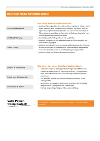 8 | emotion banking Newsletter | Dezember 2012



Das victor Modul Aufwärtsfeedback


                           Das victor Modul Aufwärtsfeedback
                           … bietet den Führungskräften der mittleren Ebene in größeren Häusern (somit
Anonymes Feedback            jenen, die sich in einer Sandwichposition befinden), die Option, auch die
                             eigene Führungskraft direkt zu bewerten und somit einmal sich selbst als
                             Führungskraft einzuschätzen und einmal in der Rolle als „Mitarbeiter“ dem
                             direkten Vorgesetzten Feedback zu geben.
360 Grad Wertung           … beinhaltet zusätzliche Fragen für die Führungskräfte.
                           ... ist streng vertraulich nur den jeweilig adressierten Führungskräften und
                               dem Vorstand zugänglich.
                           ... bietet ein wertvolles, ehrliches und anonymes Feedback von den Führungs-
Stärkt Dialog                  kräften und kann ein wichtiges Ventil für die Verbesserung der gemeinsa-
                               men Arbeit darstellen, indem es eine Gesprächsgrundlage schafft.
                           ... ist für Vorstände und Mittleres Management relevant.




                           Das bietet das victor Modul Aufwärtsfeedback
Präzise & durchdacht
                           •	 Zusätzliche Fragen für die Doppelrolle Führungskraft und Mitarbeiter
                           •	 Zusätzliche Auswertungen für die unterschiedlichen Führungsebenen;
                              gerne auch in Kombination mit einer Abteilungs-/Regionaldirektions-
                              auswertung
Druck raus & Freude rein
                           •	 Eine wertvolle, ehrliche und anonyme Feedbackmöglichkeit für die
                              Führungskräfte
                           •	 Gemeinsame und sorgsame Abstimmung hinsichtlich des Erhebungs-
                              designs und der Zugänglichkeit der Auswertungen
Einfühlsam & diskret
                           •	 Wichtige Gesprächsgrundlage und Bewusstseinsbildung




Volle Power -
                            Das victor Modul Aufwärtsfeedback können Sie bereits ab 2.500 €* erhalten
wenig Budget!               (*exkl. Mwst.).
 