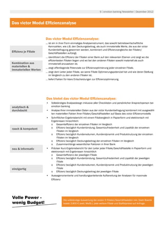9 | emotion banking Newsletter | Dezember 2012



Das victor Modul Effizienzanalyse


                       Das victor Modul Effizienzanalyse:
                       ... ist ein in ihrer Form einmaliges Analyseinstrument, das sowohl betriebswirtschaftliche
                           Kennzahlen, wie z.B. den Deckungsbeitrag, als auch immaterielle Werte, die aus der victor
                           Kundenbefragung gewonnen werden, kombiniert und Effizienzvergleiche der Filialen/
Effizienz je Filiale       Geschäftsstellen aufzeigt.
                       … identifiziert die Effizienz der Filialen einer Bank auf den relevanten Ebenen und zeigt wo die
                         effizientesten Filialen liegen und wo bei den anderen Filialen sowohl materiell als auch
Kombination aus          immateriell anzusetzen ist.
materiellen &          … zeigt offenliegende Potenziale zur Effizienzoptimierung jeder einzelnen Filiale.
immateriellen Werten
                       … zeigt dem Leiter jeder Filiale, wo seine Filiale Optimierungspotenzial hat und wie deren Stellung
                         im Vergleich zu den anderen Filialen ist.
                       … liefert Fakten für klare Entscheidungen zur Effizienzoptimierung.




                       Das bietet das victor Modul Effizienzanalyse:
                       •	 Vollständiges Analysedesign inklusive aller Checklisten und persönlicher Ansprechperson bei
analytisch &              emotion banking
durchdacht             •	 Analyse Ihrer immateriellen Daten aus der victor Kundenbefragung kombiniert mit ausgewähl-
                          ten materiellen Fakten Ihrer Filialen/Geschäftsstellen auf Basis des victor Effizienzmodells
                       •	 Schriftlicher Ergebnisbericht mit einem Filialvergleich in Papierform und elektronisch mit
                          Ergebnissen hinsichtlich:
                          o	 Gesamteffizienz der einzelnen Filialen im Vergleich
rasch & kompetent         o	 Effizienz bezüglich Kundenbindung, Gesamtzufriedenheit und Loyalität der einzelnen
                              Filialen im Vergleich
                          o	 Effizienz bezüglich Kundenvolumen, Kundendynamik und Produktnutzung der einzelnen
                              Filialen im Vergleich
                          o	 Effizienz bezüglich Deckungsbeitrag der einzelnen Filialen im Vergleich
                          o	 Zusammenhänge wesentlicher Faktoren in Ihrer Bank
neu & informativ       •	 Präziser Kurz-Ergebnisbericht für den Leiter jeder Filiale/Geschäftsstelle in Papierform und
                          elektronisch mit Ergebnissen hinsichtlich
                          o	 Gesamteffizienz der jeweiligen Filiale
                          o	 Effizienz bezüglich Kundenbindung, Gesamtzufriedenheit und Loyalität der jeweiligen
                               Filiale
                          o	 Effizienz bezüglich Kundenvolumen, Kundendynamik und Produktnutzung der jeweiligen
einzigartig                    Filiale
                          o	 Effizienz bezüglich Deckungsbeitrag der jeweiligen Filiale
                       •	 Aussagenorientierte und handlungsanleitende Aufbereitung der Analysen für maximale
                          Effizienz




Volle Power -                          Die vollständige Auswertung der ersten 5 Filialen/Geschäftsstellen inkl. Dash Boards
wenig Budget!                          kostet 3.800 € (exkl. MwSt.); jede weitere Filiale und Staffelpreise auf Anfrage.
 
