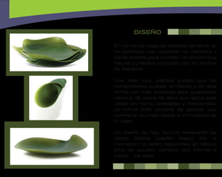 DISEÑO

En forma de hojas de distintos tamaños se
ha diseñado una colección de utensilios y
contenedores para comida. Un diseño muy
natural y práctico conocido con el nombre
de Seasons.

Una idea muy práctica puesto que los
contenedores puedes enrollarse y de esta
forma ser más prácticos para guardarlos.
Hechos de arena de sílice son aptos para
utilizar en horno, lavavajillas y microondas.
La forma más cercana de parecer que
comes en la jungla desde la comodidad de
tu casa.

Un diseño de Nao Tamura merecedor del
último Salone Satellite Award. Por el
momento no están disponibles en México
pero se pueden comprar por internet a
través de ebay.
 