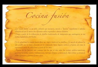 Cocina fusión

La “cocina fusión” es un estilo culinario que incorpora, mezcla o “fusiona” ingredientes o métodos
culinarios de por lo menos dos diferentes estilos regionales o étnicos distintos.
Surge a partir de la elaboración de platillos tradicionales de inmigrantes que sustituyeron en sus
recetas ingredientes por locales.

En la actualidad la comida fusión ofrece un viaje a través de los platillos. La mezcla de sabores ha
sido posible por la nueva atracción de los comensales hacia lugares exóticos y lejanos, así como la
exponencial unión de poblaciones a través de los años.
Algunas de las fusiones más comunes son las que se dan entre las cocinas asiática-americana,
japonesa-mexicana, asiática-sudamericana, tex-mex (tejana y mexicana), chifa (china y peruana),
nikkei (peruana y japonesa), entre otras.
 