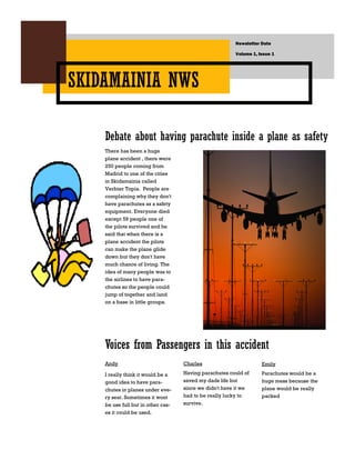 Newsletter Date

                                                        Volume 1, Issue 1




SKIDAMAINIA NWS

    Debate about having parachute inside a plane as safety
    There has been a huge
    plane accident , there were
    250 people coming from
    Madrid to one of the cities
    in Skidamainia called
    Verbier Topia. People are
    complaining why they don't
    have parachutes as a safety
    equipment. Everyone died
    except 59 people one of
    the pilots survived and he
    said that when there is a
    plane accident the pilots
    can make the plane glide
    down but they don't have
    much chance of living. The
    idea of many people was to
    the airlines to have para-
    chutes so the people could
    jump of together and land
    on a base in little groups.




    Voices from Passengers in this accident
    Andy                            Charles                        Emily

    I really think it would be a    Having parachutes could of     Parachutes would be a
    good idea to have para-         saved my dads life but         huge mess because the
    chutes in planes under eve-     since we didn't have it we     plane would be really
    ry seat. Sometimes it wont      had to be really lucky to      packed
    be use full but in other cas-   survive.
    es it could be used.
 