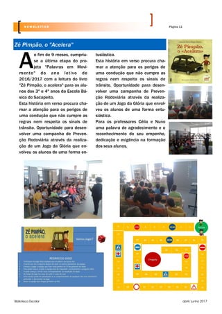 Biblioteca Escolar abril / junho 2017
Ao fim de 9 meses, cumpriu-
se a última etapa do pro-
jeto "Palavras em Movi-
mento" do ano letivo de
2016/2017 com a leitura do livro
"Zé Pimpão, o acelera" para os alu-
nos dos 3º e 4º anos da Escola Bá-
sica do Sacapeito.
Esta história em verso procura cha-
mar a atenção para os perigos de
uma condução que não cumpre as
regras nem respeita os sinais de
trânsito. Oportunidade para desen-
volver uma campanha de Preven-
ção Rodoviária através da realiza-
ção de um Jogo da Glória que en-
volveu os alunos de uma forma en-
tusiástica.
Esta história em verso procura cha-
mar a atenção para os perigos de
uma condução que não cumpre as
regras nem respeita os sinais de
trânsito. Oportunidade para desen-
volver uma campanha de Preven-
ção Rodoviária através da realiza-
ção de um Jogo da Glória que envol-
veu os alunos de uma forma entu-
siástica.
Para os professores Célia e Nuno
uma palavra de agradecimento e o
reconhecimento do seu empenho,
dedicação e exigência na formação
dos seus alunos.
Zé Pimpão, o "Acelera"
Página 11N E W S L E T T E R
 
